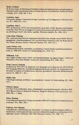 Korbo, Gerhard
Er de så u-enige: en belysning af forholdet mellem Socialdemokratiet og fagbevægelseni
Danmark under den aktuelle krise/af Gerhard Korbo, Arne Remmen. Institut for Samf-
undsfag, AUC, 1980, 295 + 45 s.
Lauridsen, Inger
Vietnambevægelsen i Danmark/af Inger Lauridsen og Tue Magnussen. Historisk Insti-
tut, KU, 1980, 232 + 42 s.
Lauridsen, John T.
SPö og fascismen. SPö's fascismeopfattelse og politik overfor fascisme og fascistiske
tendenser 1922-1934 set på baggrund af austromarxismens generelle teoretiske position
og udviklingen heraf i den første republik. Historisk Institut, Åu, 1980, 130 s.
Lund, Hans Christian
Bus- og benzinchaufførernes organisationsforhold samt arbejds- og levevilkår med ud-
gangspunkt i chaufførstrejkerne i 1975 og 1976/ Hans Christian Lund, Jan Kaare Knud-
sen, Hanne Rimmen Nielsen. Historisk Institut, ÅU, 1979, 317 s.
Lærke Nielsen, Jens
Tillidsmandssystemets oprindelse og udvikling i Dansk Smede og Maskinarbejderfor-
bund ca. 1890-1910. Institut for Samfundsfag, KU, 1979, 74 s.
Mikkelsen, Leif
Den faglige ledelses krise: belyst ved benzinkonflikten og august-forliget i 1976/Leif
Mikkelsen, Poul-Erik Philbert. Institut for Samfundsfag, KU, 1980, 262 s.
Munk Laursen, Elsebeth
Strejkeaviser 1975-1979: en registrant over bestanden af strejkeaviser fra 1975-1979 på
Det kongelige Bibliotek, Arbejderbevægelsens Bibliotek og Arkiv og Tidsskriftcentret:
herunder en analyse af strejkeavisens opkomst og funktion. Danmarks Biblioteksskole
sektion II, 1980, 63 + 10 s.
Møller, Kim
Teknologivurdering: problemer og perspektiver. Institut for Samfundsfag, KU, 1980,
143 s.
Nielsson, Bjarne
Fra New York til Randers: krise, arbejdsløshed og arbejderbevægelse i Randers 1929-
39⁄af Bjarne Nielsson, Birgitte Ø. Pedersen, Thøger K. Pedersen. Historisk Institut, ÅU,
1980, 303 5. + bilag.
Olsen, Henning
Venstrefløjens bogmarked: forlag og bogcafeer 1968-1979. Institut for Nordisk Sprog og
Litteratur, ÅU, 1980, 398 s.
Pedersen, Povl Johannes
Arbejdskamp, radikalisering og reformisme: en analyse af sammenhængen mellem ar-
bejdskampe, venstreoppositionens opkomst iarbejderbevægelsen og udbygningen af det
fagretlige system i Danmark 1907-1910. Historisk Institut, ÅU, 1980, 75 s.
 