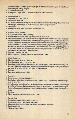 U'
:'*PNZ'*
PP'
9"*
PPNE"
:APPE'
.05"
P'
omv-
PMåPPI*
dobbeltarbejde -
tager speciel sigte på at afdække udstrækningen af kvinders er-
hversarbejde, art og længde.
Kandidatstipendium
Påbegyndt l.sept. 1980 -
forventes afsluttet 1.februar 1983.
Gram-Jensen, Ib
Pindosvej 17, 2300 Kbh. S.
Marxistisk statsteori.
En kritisk videreudvikling af især Poulantzas* statsteoretiske begrebsapparat med
henblik på udviklingen af en realanalytisk anvendelig statsteori.
.
Monograñ -
Påbegyndt efter 1980. Forventes afsluttet ca. 1983.
Hansen, Anette Eklund
Kirkebjergalle 156, 2600 Glostrup.
Landarbejderfamiliers leve- og arbejdsvilkår 1870-1900
Med udgangspunkt i en analyse af familie- og husstandsstrukturen hos landarbejder-
befolkningen i et lollandsk sogn, samt en undersøgelse af leve- og arbejdsforhold for
mænd, kvinder og børn belyses landarbejderfamiliens materielle vilkår og ændringer i
disse i perioden 1870-1900. Kildematerialet vil hovedsagligt bestå i folketællinger, kir-
kebøger og materiale fra godsarkiver. Det vil endvidere blive forsøgt på baggrund af
erindringer, aviser, etc. at sige noget om
landarbejderklassens selvforståelse og (even-
tuelle) politiske aktivitet i lokalområdet.
Speciale i historie ved KU
Påbegyndt sept. 1979 og forventes afsluttet sept. 1981.
Høgh, Peter Kim
Flensborggade 10, 4. tv., 1669 V.
Jean Jaures og S.F.I.O. (1905-1914).
I specialet beskrives Jean Jaures politiske udvikling fra radikal til socialistisk politi-
ker, og hvilken betydning hans personlige politiske udvikling fik for det parti han selv
var med til at stifte, SFIO, Det franske Socialistparti.
Speciale
Forventes afsluttet sept. 1981.
.
Jorn, Ole
Borgbjergsvej 35,2 th., 2450 Kbh. SV.
.
Forskning i arbejderbevægelsenshistorie i Italien efter 2. verdenskrig. Ernesto Ragio-
nieri 1946-1975.
Hovedsageligt historiografisk. Beskrivelse af en marxistisk historikers udvikling på
grundlag af dennes skrifter (udgivne). Brud og kontinuitet i italiensk historiografi.
Sammenhængenmellem kultur og politik i en italiensk kommunistisk historikers ar-
bejde.
Speciale
Påbegyndt sept. 1978 -
afsluttes jan. 1981.
Larsen, Keld
Frederiksberggade 15 B, 8600 Silkeborg.
Snedker-tømrerne i Silkeborg 1891-1981.
Kildematerialet: Protokoller, interviews, regnskaber og aviser.
Jubilæumsskrift
Afsluttes i april 1981.
 