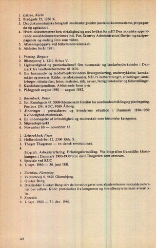 l. Lützen, Karin
2.
3.
4.
.V'
Bredgade 35, 1260 K.
Det dokumentariske fotografi i mellemkrigstiden (socialdokumentarisme, propagan-
da og agitation).
Hvem dokumenterer hvis virkelighed og med hvilket formål? Den moralske appelle-
rende socialdokumentarisme (incl. Far, Security Administration) Sovjet- og nazipro-
paganda og endelig foto som våben.
Afløsningsopgave ved folkemindevidenskab
Afsluttes forår 1981.
.
Fossing, Birgitte
2. Blåmejsevej 1, 8210 Århus V.
.
Ligeværdighed og patriarkalisme? Om husmands- og landarbejderkvinder i Dan-
mark fra landboreformerne til 1870.
Om husmands- og landarbejderkvinders livsorganisering, undertrykkelse, kønska-
rakter og normer. Kilder: retsdokumenter, NEU's indberetninger, erindringer, amts-
årbøger, tidsskrifter, fotos, malerier, stik, aviser, fattigprotokoller og folketællinger.
Kandidatstipendium. Afsluttende form uvis
Påbegyndt august 1980 -
august 1982.
. Rosenbeck, Bente
2. Sct. Knudsgade 43 , 5000 Odense samt Institut for samfundsudviklin g og planlægning.
FPN?
99"?
99'
:APN:-
P'
40
Postbox 159, AUC, 9100 Ålborg.
.Ændringer i privatsfæren og kvindernes situation i Danmark 1880-1960:
Kvindelighed-moderskab.
En undersøgelse af kvindelighed og moderskab som historiske kategorier.
Stipendieprojekt
November 80 -
november 83.
Schneekloth, Peter
Hollænderdybet 12, 2300 Kbh. S.
Thøger Thøgersen -
en dansk revolutionær.
Biografi: Arbejdererfaring. Erfaringsformidling. Via biografien fremstilles klasse-
kampen i Danmark 1900-1930'erne med Thøgersen som centrum.
Speciale ved RUC
1. sept. 1980 -
30. juni 1981.
Zachhau, Flemming
Vedtoftevej 8, 5620 Glamsbjerg.
Gustav Bang.
Overholder Gustav Bang selv de hovedopgaver som akademikeren i socialdemokra-
tiet bør udføre. Kilde: protokoller fra kongresser og hovedbestyrelse samt avisartik-
ler.
Speciale
. 1. sept. 1980 -
31. dec. 1980.
 