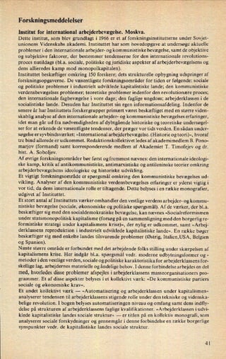 F orskningsmeddelelser
Institut for international arbejderbevægelse. Moskva.
Dette institut, som blev grundlagt i 1966 er et af forskningsinstitutterne under Sovjet-
unionens Videnskabs akademi. Instituttet har som hovedopgave at undersøge aktuelle
problemer i den internationale arbejder- og kommunistiske bevægelse, samt de objektive
og subjektive faktorer, der bestemmer tendenserne for den internationale revolutions-
proces nutildags (bl.a. sociale, politiske og juridiske aspekter af arbejderbevægelsens og
dens allieredes kamp mod monopolkapitalen).
Instituttet beskæftiger omkring 150 forskere; dets strukturelle opbygning udspringer af
forskningsopgaverne. De væsentligste forskningsområder for tiden er følgende: sociale
og politiske problemer i industrielt udviklede kapitalistiske lande; den kommunistiske
verdensbevægelses problemer; teoretiske problemer indenfor den revolutionære proces;
den internationale fagbevægelse i vore dage; den faglige ungdom; arbejderklassen i de
socialistiske lande. Desuden har Instituttet sin egen informationsafdeling. Indenfor de
senere år har Instituttets forskergrupper primært været beskæftiget med en større viden-
skablig analyse af den internationale arbejder- og kommunistiske bevægelses erfaringer,
idet man går ud fra nødvendigheden af dybtgående historiske og teoretiske undersøgel-
ser for at erkende de væsentligste tendenser, der præger vor tids verden. En sådan under-
søgelse er syvbindsværket: »International arbejderbevægelse. (Historie og teori)«, hvoraf
tre bind allerede er udkommet. Redaktionskollektivet ledes af akademimedlem B. Pono-
marjov (formand) samt korresponderende medlem af Akademiet T. Timofejev og dr.
hist. A. Soboljev.
Af øvrige forskningsområder bør først og fremmest nævnes: den internationale ideologi-
ske kamp, kritik af antikommunistiske, antimarxistiske og antileninske teorier omkring
arbejderbevægelsens ideologiske og historiske udvikling.
Et vigtigt forskningsområde er spørgsmål omkring den kommunistiske bevægelses ud-
vikling. Analyser af den kommunistiske verdensbevægelses erfaringer er yderst vigtig i
vor tid, da dens internationale rolle er tiltagende. Dette belyses i en række monografier,
udgivet af Instituttet.
Et stort antal af Instituttets værker omhandler den vestlige verdens arbejder- og kommu-
nistiske bevægelse (sociale, økonomiske og politiske spørgsmål). Af de værker, der bl.a.
beskæftiger sig med den socialdemokratiske bevægelse, kan nævnes »Socialreformismen
under statsmonopolitisk kapitalisme (forsøg på en sammenligning med den borgerlig re-
formistiske strategi under kapitalismens krise)«, der nylig er udkommet, samt »Arbej-
derklassens reproduktion i industrielt udviklede kapitalistiske lande«. En række bøger
beskæftiger sig med enkelte landes tilsvarende problemer (Østrig, Italien,USA, Belgien
og Spanien).
Næste større område er forbundet med det arbejdende folks stilling under skærpelsen af
kapitalismens krise. Her indgår bl.a. spørgsmål vedr. moderne udbytningsformer og
-
metoder i den vestlige verden, sociale og politiske karakteristika for arbejderklassens for-
skellige lag, arbejdernes materielle og åndelige behov. I denne forbindelse arbejdes en del
med, hvorledes disse problemer afspejles iarbejderklassens masseorganisationers pro-
grammer. Et af disse aspekter belyses i et kollektivt værk: »De kommunistiske partiers
sociale og økonomiske krav«,
Et andet kollektivt Værk -
»Automatisering og arbejderklassen under kapitalismen«
analyserer tendensen til arbejderklassens stigende rolle under den tekniske og videnska-
belige revolution. I bogen belyses automatiseringen niveau og omfang samt dens indfly-
delse pâ strukturen af arbejderklassens faglige kvalifikationer. »Arbejderklassen i udvi-
klede kapitalistiske landes sociale struktur« -
er titlen på en kollektiv monografi, som
analyserer sociale forskydninger og gennemgår i denne forbindelse en række borgerlige
synspunkter vedr. de kapitalistiske landes sociale struktur.
4l
 