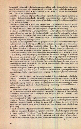 Spørgsmål vedrørende arbejderbevægelsens stilling under iimperialistisk integration
samt de multinationale selskabers voksende indflydelse belyses i et kollektivt værk: »In-
ternationale monopoler og arbejderklassen«. Alene i årene 1975-78 har Instituttet udgi-
vet 12 værker om disse spørgsmål.
En række af Instituttets udgivelser beskæftiger sig med arbejderkampenes dynamik og
karakter i de kapitalistiske lande. Det gælder feks. monografien »Strejker: historie og
nutid«, som rummer en teoretisk analyse af strejkekampene, af deres historie, udvikling
og betydning nutildags.
En større forskergruppe arbejder med spørgsmål vedr. de socialistiske landes udvikling
og erfaringer, inkl. disse landes revolutionære bevægelsers historie. Instituttet har ligele-
des udgivet en række værker om den sovjetiske arbejderklasses udvikling.
Et stigende antal forskningsopgaver gennemføres i samarbejde med sovjetiske arbejds-
pladser. F.eks. har man for nylig færdigbearbejdet materialet fra sociologiske undersø-
gelser på fire af Den russiske føderative sovjetrepubliks største bilfabrikker. En anden
undersøgelse på en række fabrikker i samme republik er offentliggjort i form af en mono-
grafi om arbejdernes hverdag og fritid.
Instituttet har en vidtgående forskning i gang om udviklingslandenes arbejderbevægelse
og de nationale befrielsesbevægelser. Man er specielt opmærksom på den kommunistiske
bevægelses opståen, udvikling og aktuelle stilling i denne del af verden. En monografi,
der dækker dette felt, er »Komintern og Orienten. (Kampen for den leninske strategi og
taktik i nationale befrielsesbevægelser)«. Her gennemgås de generelle og almene linieri
Kominterns holdning til de nationale befrielsesbevægelser i en række orientalske lande.
Som et bidrag imod borgerlige og revisionistiske historikeres forsøg på at fremstille
Kominterns historie i forvrænget form har Instituttet netop udgivet en ny monografi
»Komintern og Orienten. (Kritik af kritikken. Mod forfalskning af de nationale befriel-
sesbevægelsers strategi og taktik)«. Som det fremgår af titlen, lægges der mest vægt på en
grundlæggende kritik af borgerlig, reformistisk og revisionistisk historieskrivning om
Kominterns orientalske politik.
En række monografier beskæftiger sig med problemer i Latinamerika. Det drejer sig om
problemer vedrørende etableringen af antiimperialistiske fronter, fagbevægelsens kamp
for sociale og politiske omdannelser, samt om spørgsmålet om arbejderklassens aktions-
enhed.
Instituttets kollektive værker har ligeledes givet plads til de nordiske landes arbejderbe-
vægelse. K. Zurabjan har eksempelvis skrevet om den nordiske fagbevægelse i vor tid, N.
Plevako -
om økonomisk demokrati i Sverige og A. V. Carlsen -
om danske arbejder-
partiers ideologi og politik. De nævnte medarbejdere har desuden offentliggjort en del
artikler i Instituttets tidsskrift »Arbejderklassen og verden idag«, som udkommer med 6
numre pr. år.
Endvidere udgiver Instituttet en serie under fællestitlen »Arbejderbevægelsens bibliotek«
0m marxismen-leninismens videreudvikling. Blandt bidragyderne er så fremtrædende
skikkelser i den kommunistiske bevægelse, som Bresjnev, Zhivkov, Honecker, Hall,
Kashtan, Cunhal og Kadar.
Den internationale arbejder -
og kommunistiske bevægelses aktuelle problemer belysesi
Instituttets Årbøger»Den internationale arbejderbevægelse«,der først og fremmest er en
håndbog. Udover informative artikler, der geografisk set dækker det meste af verden,
indeholder den ligeledes analytiske artikler vedrørende den internationale arbejderbevæ-
gelses kamp.
Flere af Instituttets udgivelser er oversat til fremmede sprog og udkommet i udlandet.
Instituttets monografi »Leninismen og den internationale arbejderbevægelse« er oversat
til tysk og engelsk. I 1971 udkom i Tokio den allerede nævnte' monografi »Komintern og
Orienten«. For tiden forberedes ligeledes en engelsk og fransk udgave af denne bog.
Instituttet har i de senere år gjort en del ud afsamarbejdet med forskere i andre socialisti-
4
ta i.
42
 