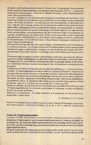 ske lande, samt med marxistiske forskere i Vesten, feks. iVesttyskland. Dette samarbej-
de har resulteret i fællesudgivelsersom »Klasser og klassekamp i B.R.D.«, »Vesteuropa:
Proletariatets klassekampe«, »Til gavn for arbejdermennesket«, samt »Kapitalismens al-
mene krise og proletariatet«.
Som led i udvidelsen af det internationale ideologiske samarbejde gik Instituttet i 1972
med til oprettelsen af et problemudvalg for multilateralt samarbejde med de socialistiske
landes videnskabs akademier: »Arbejderklassen i den internationale revolutionære pro-
cess«. Indenfor dette udvalgs rammer har de socialistiske landes forskere gennemført en
række fælles undersøgelser omkring følgende hovedlinjer: lovmæssigheder for udviklin-
gen af verdens proletariatet og dets klassekamp, arbejderbevægelsen i de imperialistiske
lande, partipolitikken og arbejderklassen på den nuværende etape af socialismens op-
bygning, arbejderklassen og ungdommen, kritik af anti-marxistiske teorier vedrørende
arbejderklassen, arbejderklassen og den teknisk-Videnskablige revolution, udviklingen
af arbejderklassen i de socialistiske lande, arbejderklassen og kampen omkring de nye
Staters valg af udviklingsveje.
Dette problemudvalg udsender forøvrigt en
årbog: »Arbejderklassen iden internationa-
le revolutions-process« som bringer analyser af forskellige aspekter af den internationale
klassekamp og giver regelmæssige oversigter over den forskning, der foregår i de til Pro-
blemudvalget tilknyttede institutter. Foreløbig er denne årbog udkommet med fire num-
re.
Problemudvalget arrangerer desuden videnskablige konferencer og symposier. Materia-
lerne fra et af disse arbejdsmøder er udkommet ibogform under titlen: »Læren fra Chile«.
På baggrund af et overvældende kildemateriale gives en grundig analyse af den chilen-
ske revolutions erfaringer og dens betydning for den internationale antiimperialistiske
bevægelse.
I tilknytning til instituttet findes desuden en
aspiranturafdeling, d.v.s. en form for licenti-
atstudier, til videreuddannelse afforskere inden for instituttets arbejdsfelt. Instituttet har
sine egne råd, hvorunder forsvaret af henholdsvis doktor- og licentiat-afhandlinger fm-
der sted. Foreløbig er kun tre licentiatafhandlinger forsvaret her om nordiske spørgsmål.
Det drejer sig om L. Kapitonovs afhandling om partistriden i Det norske arbejderparti
og oprettelsen af S.F., K. Zurabjans afhandling om den nordiske fagbevægelses aktuelle
problemer, samt A.V. Carlsens om det danske S.F.'s teori og politik.
Instituttet deltager i den Internationale Linzerkonference, der afholdes afITH og er med
i Verdensorganisationen for institutter og selskaber til forskning i arbejderbevægelsens
historie og sociale problemer.
Instituttet er interesseret i en
stadig udvidelse af kontakterne til tilsvarende forsk-
ningscentre i andre lande.
K. Zurabjan & A. V. Carlsen
Note:Vi vil desuden henvise til Bent Jensens oversigt »Studiet af Danmarks nyeste histo-
r1e i Sovjetunionen« i: Historisk Tidsskrift, 12. rk. bd. 5. 1971. s. 400-432. (redaktionen)
Center for Fagbevægelsesstudier
I oktober 1978 blev der på initiativ afuniversitetsfolk i Aalborg og København afholdt et
symposium: Fagbevægelsen og den danske samfundsformation, i Aalborg. Formålet var
at bringe folk, der studerede fagbevægelsesforhold fra de forskellige universiteter og an-
dre steder og ud fra forskellige fag og positioner sammen for at skabe et forum for danske
fagbevægelsesforskere.
På dette symposium blev det på grund af arrangementets succes besluttet at lave et lig-
nende seminar året efter. Samtidig blev det foreslået, at man i perioden indtil da skulle
43
 