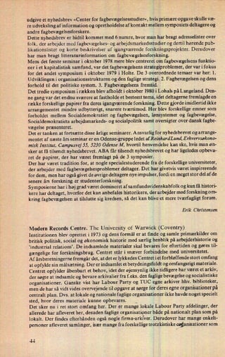 udgive et nyhedsbrev »Center for fagbevægelsesstudier«,hvis primære opgave skulle væ-
re udveksling af information og opretholdelse af kontakt mellem symposiets deltagere og
andre fagbevægelsesforskere.
Dette nyhedsbrev er hidtil kommet med 6 numre, hvor man har bragt adresselister over
folk, der arbejder med fagbevægelses- og arbejdsmarkedsstudier og dertil hørende pub-
likationslister og korte beskrivelser af igangværende forskningsprojekter. Derudover
har man bragt litteraturinformation om fagbevægelsesforskning.
Mens det første seminar i oktober 1978 mere blev centreret om fagbevægelsens funktio-
ner i et kapitalistisk samfund, var det fagbevægelsens strategiproblemer, der var i fokus
for det andet symposium i oktober 1979 i Holte. De 3 overordnede temaer var her: 1.
Udviklingen i organisationsstrukturen og den faglige strategi. 2. Fagbevægelsen og dens
forhold til det politiske system. 3. Fagbevægelsens fremtid.
Det tredie symposium i rækken blev afholdt i oktober 1980 i Lohals på Langeland Den-
ne gang var det endnu sværere at fastholde et bestemt tema, idet deltagerne fremlagde en
række forskellige papirer fra deres igangværende forskning. Dette gjorde imidlertid ikke
arrangementet mindre udbytterigt, snarere tværtimod. Her blev forskellige emner som
forholdet mellem Socialdemokratiet og fagbevægelsen, lønsystemer og fagbevægelse,
Socialdemokratiets arbejdsmarkeds- og socialpolitik samt oversigter over dansk fagbe-
vægelse præsenteret.
Det er tanken at fortsætte disse årlige seminarer. Ansvarlig for nyhedsbrevet og arrange-
mentet af næste års seminar er en Odense-gruppe ledet af ReinhardLund, E rhvervsøkono-
misk Institut, Campusvej 55, 5230 Odense M, hvortil henvendelse kan ske, hvis man øn-
sker at få tilsendt nyhedsbrevet. ABA får tilsendt nyhedsbrevet og har ligeledes opbeva-
ret de papirer, der har været fremlagt på de 3 symposier.
Der har været tradition for, at nogle specialestuderende fra de forskellige universiteter,
der arbejder med fagbevægelsesproblemer deltager. Det har givetvis været inspirerende
for dem, men har også givet de øvrige deltagere nye impulser, fordi en meget stor del af de
senere års forskning er studenterforskning.
Symposierne har i høj grad været domineret af samfundsvidenskabfolk og kun få histori-
kere har deltaget, hvorfor det kan anbefales historikere, der arbejder med forskning om-
kring fagbevægelsen at tilslutte sig kredsen, så det kan blive et mere tværfagligt forum.
Erik Christensen
Modern Records Centre. The University of Warwick (Coventry)
Institutionen blev oprettet i 1973 og dens formål er at finde og samle primærkilder om
britisk politisk, social og økonomisk historie med særlig henblik på arbejderhistorie og
'industrial relations'. De indsamlede materialer skal bevares for eftertiden og gøres til-
gængeligefor forskningsbrug. Centret står i snæver forbindelse med universitetet.
Af årsberetningerne f remgår det, at det er lykkedes Centret iet forbløffende stort omfang
at opfylde sin målsætning. Der er indsamlet et betydningsfuldt og omfangsrigt materiale.
Centret opfylder åbenbart et behov, idet der øjensynlig ikke tidligere har været et arkiv,
der søgte at indsamle og bevare arkivalier fra f. eks. den faglige bevægelse og socialistiske
organisationer. Ganske vist har Labour Party og TUC egne arkiver hhv. biblioteker,
men de har så vidt vides overvejende til opgave at sørge for deres egne organisationerpå
centralt plan. Dvs. at lokale og nationale faglige organisationer ikke havde noget specielt
sted, hvor deres materiale kunne opbevares.
Det sker nu i ret stort omfang her. Der er mange lokale Labour Party afdelinger, der
allerede har afleveret her, desuden faglige organisationer både på nationalt plan som på
lokalt. Der findes efterhånden også nogle firma-arkiver. Derudover har mange enkelt-
personer afleveret samlinger, især mange fra forskellige trotzkistiske organisationersom
44,
 