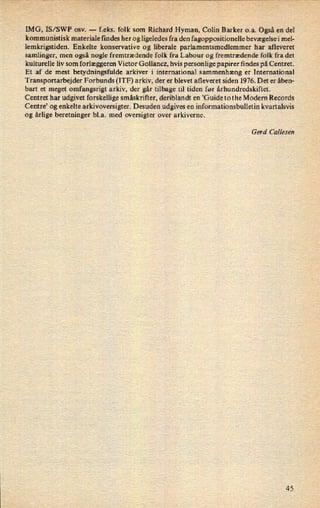 IMG, IS/SWP osv. -
f.eks. folk som Richard Hyman, Colin Barker o.a. Også en del
kommunistisk materiale findes her og ligeledes fra den fagoppositionelle bevægelsei mel-
lemkrigstiden. Enkelte konservative og liberale parlamentsmedlemmer har afleveret
samlinger, men også nogle fremtrædende folk fra Labour og fremtrædende folk fra det
kulturelle liv som forlæggeren Victor Gollancz, hvis personlige papirer findes på Centret.
Et af de mest betydningsfulde arkiver i international sammenhæng er International
Transportarbejder Forbunds (ITF) arkiv, der er blevet afleveret siden 1976. Det er åben-
bart et meget omfangsrigt arkiv, der går tilbage til tiden før århundredskiftet.
Centret har udgivet forskellige småskrifter, deriblandt en 'Guide to the Modern Records
Centre' og enkelte arkivoversigter. Desuden udgives en informationsbulletin kvartalsvis
og årlige beretninger b1.a. med oversigter over arkiverne.
Gerd Callesen
45
 
