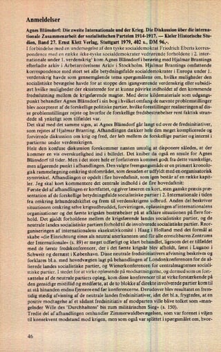 Anmeldelser
Agnes Blänsdorf: Die zweite Internationale und der Krieg. Die Diskussion über die intema-
tionale Zusammenarbeit der sozialistisclien Parteien 1914-1917. -
Kieler Historische Stu-
dien, Band 27. Ernst Klett Verlag, Stuttgart 1979, 402 s., DM 96,-.
I forbindelse med en undersøgelse af den tyske socialdemokrat Friedrich Eberts korres-
pondence med en række ikke-tyske socialdemokrater vedrørende forholdene i 2. inter-
nationale under 1. verdenskrig1 kom Agnes Blänsdorf i berøring med Hjalmar Brantings
efterladte arkiv i Arbetarrörelsens Arkiv i Stockholm. Hjalmar Brantings omfattende
korrespondence med stort set alle betydningsfulde socialdemokrater i Europa under 1.
verdenskrig havde som gennemgående tema spørgsmålene om, hvilke muligheder den
socialistiske bevægelse havde for at stoppe den igangværende verdenskrig eller subsidi-
ært hvilke muligheder der eksisterede for at kunne påvirke indholdet af den kommende
fredsslutning mellem de krigsførende magter. Med dette kildemateriale som udgangs-
punkt behandler Agnes Blänsdorf i sin bog i hvilket omfang de nævnte problemstillinger
blev accepteret af de forskellige politiske partier, hvilke forestillinger realiseringen af dis-
se problemstillinger rejste og hvorfor de forskellige fredsbestræbelser rent faktisk stran-
dede så ynkeligt som tilfældet var.
Det skal med det samme siges, at Agnes Blänsdorf går langt ud over de fredsinitiativer,
som rejstes af Hjalmar Branting. Afhandlingen dækker hele den meget komplicerede og
forvirrede diskussion om krig og fred, der løb mellem de forskellige partier og internt i
partierne under verdenskrigen.
Hele den konfuse diskussion forekommer næsten umulig at disponere således, at der
kommer en vis overskuelighed ind i billedet. Det kniber da også en smule for Agnes
Blänsdorf til tider. Men idet store hele er forfatteren kommet godt fra dette vanskelige,
men afgørende punkt i afhandlingen. Den valgte fremgangsmåde er en primært kronolo-
gisk rammelægning omkring stofområdet, som desuden er udfyldt med en organisatorisk
synsvinkel. Afhandlingen er opdelt i fire hovedafsnit, som igen består af en række kapit-
ler. Jeg skal kort kommentere det centrale indhold i de fire hovedafsnit:
Første del af afhandlingen er kortfattet, og giver læseren en kort, men ganske præcis præ-
sentation af de forskellige betydningsfulde socialistiske partier i 2. Internationale i tiden
fra omkring århundredskiftet og frem til verdenskrigens udbrud. Anden del beskriver
situationen omkring selve krigsudbruddet, forvirringen, opløsningen af internationalens
organisationer og det første krigsårs bestræbelser på at afklare situationen på flere for-
hold. Det gjaldt forholdene mellem de krigsførende landes socialistiske partier, og de
neutrale landes socialistiske partiers forhold til de involverede socialistiske partier. Reor-
ganiseringen af internationalens eksekutivkomité i Haag i Holland med det formål at
skabe »die Einrichtung eines als neutral anerkannten und für alle crreichbaren Zentrums
der Internationale« (s. 89) er meget udførligt og klart behandlet, ligesom det er tilfældet
med de første fredskonferencer, der i det første krigsår blev afholdt, først i Lugano i
Schweiz og dernæst i København. Disse neutrale fredsinitiativers afvisning beskrives og
forklares bl.a. med hovedvægten lagt på behandlingen af Londonkonferencen for de al-
lierede landes socialistiske partier, og Wienerkonferencen for centralmagternes sociali-
stiske partier. I stedet for at virke opløsende på modsætningerne, og dermed som en fort-
sættelse af de neutrale partiers oplæg, kom disse konferencer til at virke forstærkende på
den gensidige mistillid og medførte, at de to blokke af direkte involverede partier kom til
at stå hinanden endnu fjernere end før konferencerne. Derudover blev resultatet en frem-
tidig stædig afvisning af de neutrale landes fredsinitiativer, idet det bl.a. frygtedes, at en
positiv modtagelse af et sådant fredsinitiativ af modparten ville blive tolket som »man-
gelnder Wille des 'Durchhaltens' bis zum militärischen Sieg« (s. 150).
Tredie del af afhandlingen omhandler Zimmerwaldbevægelsen, som var forenet i viljen
til konsekvent modstand mod krigen, men som også var splittet i spørgsmålet om, hvor-
46
 