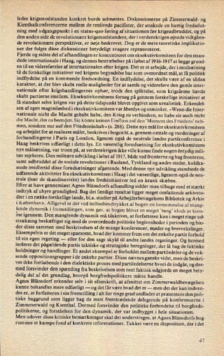 ledes krigsmodstanden konkret burde udmøntes. Diskussionerne på Zimmerwald- og
Kienthalkonferencerne mellem de renlivede pacifister, der ønskede en hurtig fredsslut-
ning med udgangspunkt i en status-quo føring af situationen før krigsudbruddet, og på
den anden side de revolutionære krigsmodstandere, der i verdenskrigen øjnede vidtgåen-
de revolutionære perspektiver, er nøje beskrevet. Dog er de mere teoretiske implikatio-
ner der fulgte disse diskussioner betydeligt svagere repræsenteret.
Fjerde og sidste del af afhandlingen er koncentreret om eksekutivkomiteen for den stran-
dede internationale i Haag, og dennes bestræbelser på i løbet af 1916-1917 at lægge grund-
en til en videreførelse af internationalen efter krigen. Det er et arbejde, der i modsætning
til de forskellige initiativer ved krigens begyndelse har som overordnet mål, at få politisk
indflydelse på en kommende fredsordning. En indflydelse, der skulle være af en sådan
karakter, at der blev skabt reelle muligheder for at samle og videreføre den gamle inter-
nationale efter krigshandlingernes ophør, trods den splittelse, som krigsårene havde
skabt partierne imellem. Eksekutivkomiteens forsøg på gennem forskellige initiativer at
få standset selve krigen var på dette tidspunkt blevet opgivet som urealistisk. Erkendel-
sen af egen magtesløshedi eksekutivkomiteen var åbenlys og usminket. »Wenn die Inter-
nationale nicht die Maeht gehabt habe, den Krieg zu verhindern, so habe sie auch nicht
die Macht, ihn zu beenden. Sie könne keinen Einfluss aufden 'Moment des Friedens' neh-
men, sondern nur auf den Friedensinhalt« (s. 286). Dette nye mål for eksekutivkomiteen
og arbejdet for at realisere målet, beskrives i bogen bl.a. gennem omtale og vurderinger af
forhandlingerne i Paris og London, ligesom også de neutrale landes partikonference i
Haag beskrives udførligt i dette lys. En væsentlig forudsætning for eksekutivkomiteens
nye målsætning,var troen på, at verdenskrigen ikke ville kunne finde nogen éntydig mili-
tær sejrherre. Den militære udvikling i løbet af 1917, både ved fronterne og bag fronterne,
samt udbruddet af de sociale revolutioner i Rusland, Tyskland og andre steder, kuldka-
stede imidlertid disse forudsætninger afgørende. Med denne nye udvikling standsede de
udfarende aktiviteter fra eksekutivkomiteeni Haag i det væsentlige, ligesom også de neu-
trale (især de skandinaviske) landes fredsinitiativer led en krank skæbne.
Efter at have gennemlæst Agnes Blänsdorfs afhandling sidder man tilbage med et stærkt
indtryk af uhyre grundighed. Bag det færdige resultat ligger meget omfattende arkivstu-
dier i en række forskellige lande, bl.a. studier på ArbejderbevægelsensBibliotek og Arkiv
i København. Alligevel er der ved helhedsindtrykket afbogen en fornemmelse af mang-
lende dynamik i fremstillingen, som gør, at bogen bliver en
meget 'tung” klods at kom-
ine igennem. Den manglende dynamik må tilskrives, at forfatteren kun i meget ringe ud-
strækning beskæftiger sig med de overordnede politiske begivenheder i perioden og bin-
der disse sammen med beskrivelsen af de mange konferencer, møder og brewekslinger.
Eksempelvis er det meget sparsomt, hvad der kommer frem om det enkelte partis forhold
til sin egen regering -
eller for den sags skyld til andre landes regeringer. Og hermed
isoleres det pågældende partis taktiske og strategiske beregninger, der lå bag de faktiske
holdninger og handlinger. Et andet eksempel er forholdet mellem partiledelse og de vok-
sende oppositionsgrupper i de enkelte partier. Disse nævnes ganske vidst, men de beskri-
ves ikke fortløbende i den dialektiske proces med partiledelserne hvori de indgår, og der-
med forsvinder den spændingfra beskrivelsen som rent faktisk udgjorde en meget bety-
delig del af det grundlag, hvorpå borgfredspolitikere måtte handle.
Agnes Blänsdorf erkender selv i sit efterskrift, at afsnittet om
Zimmerwaldbevægelsen
kunne behandles mere udførligt -
og det får være hvad det er -
men det der kan indven-
des er, at forfatteren i sin fremstilling i alt for ringe grad undlader at præsentere den poli-
tiske baggrund som ligger bag de mest fremtrædende delegerede på konferencerne i
Zimmmerwald og Kienthal. Dermed forsvinder den politiske forbindelse til borgfreds-
politikerne, og forståelsen for den dynamik, der var indbygget i hele situationen.
Men udover disse kritiske bemærkninger skal det understreges, at Agnes Blånsdorfs bog
rummer et kæmpe fond af konkrete informationer. Takket være en disposition, der i det
47
 