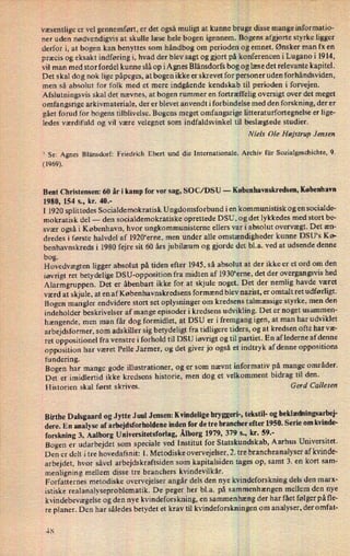 væsentlige er vel gennemført, er det også muligt at kunne bruge disse mange informatio-
ner uden nødvendigvis at skulle læse hele bogen igennem. Bogens afgjorte styrke ligger
derfor i, at bogen kan benyttes som håndbog om perioden og emnet. Ønsker man fx en
præcis og eksakt indføring i, hvad der blev sagt og gjort på konferencen i Lugano i 1914,
vil man med stor fordel kunne slå op i Agnes Blänsdorfs bog og læse det relevante kapitel.
Det skal dog nok lige påpeges, at bogen ikke er skrevet for personer uden forhåndsviden,
men så absolut for folk med et mere indgående kendskab til perioden i forvejen.
Afslutningsvis skal det nævnes, at bogen rummer en fortræffelig oversigt over det meget
omfangsrige arkivmateriale, der er blevet anvendt iforbindelse med den forskning, der er
gået forud for bogens tilblivelse. Bogens meget omfangsrige Iitteraturfortegnelse er lige-
ledes værdifuld og vil være velegnet som indfaldsvinkel til beslægtede studier.
Niels Ole Højstrup Jensen
1
Se: Agnes Blänsdorf: Friedrich Ebert und die Internationale. Archiv für Sozialgeschichte, 9.
(1969).
Bent Christensen: 60 år i kamp for vor sag, SO C/ DSU -
Københavnskredsen, København
1980, 154 5., kr. 40.-
I 1920 splittedes Socialdemokratisk Ungdomsforbund i en kommunistisk og en socialde-
mokratisk del -
den socialdemokratiske oprettede DSU, og det lykkedes med stort be-
svær også i København, hvor ungkommunisterne ellers var i absolut overvægt. Det æn-
dredes i første halvdel af l920“erne, men under alle omstændigheder kunne DSU“s Kø-
benhavnskreds i 1980 fejre sit 60 års jubilæum og gjorde det bl.a. ved at udsende denne
bog.
Hovedvægten ligger absolut på tiden efter 1945, så absolut at der ikke er et ord om den
iøvrigt ret betydelige DSU-opposition fra midten af 1930“erne, det der overgangsvis hed
Alarmgruppen. Det er åbenbart ikke for at skjule noget. Det der nemlig havde været
værd at skjule, at en af Københavnskredsens formænd blev nazist, er omtalt ret udførligt.
Bogen mangler endvidere stort set oplysninger om kredsens talmæssige styrke, men den
indeholder beskrivelser af mange episoder i kredsens udvikling. Det er noget usammen-
hængende, men man får dog formidlet, at DSU er i fremgang igen, at man har udviklet
arbejdsformer, som adskiller sig betydeligt fra tidligere tiders, og at kredsen ofte har væ-
ret oppositionel fra venstre i forhold til DSU iøvrigt og til partiet. En af lederne af denne
opposition har været Pelle J armer, og det giver jo også et indtryk af denne oppositions
fundering.
Bogen har mange gode illustrationer, og er som nævnt informativ på mange områder.
Det er imidlertid ikke kredsens historie, men dog et velkomment bidrag til den.
Historien skal først skrives. Gerd Callesen
Birthe Dalsgaard og Jytte Juul Jensen: Kvindelige bryggeri-, tekstil- og beklædningsarbej-
dere. En analyse af arbejdsforholdene inden for de tre brancher efter 1950. Serie om kvinde-
forskning 3, Aalborg Universitetsforlag, Ålborg1979, 379 s., kr. 59.-
Bogen er udarbejdet som speciale ved Institut for Statskundskab, Aarhus Universitet.
Den er delt i tre hovedafsnit: l. Metodiske overvejelser, 2. tre brancheanalyser af kvinde-
arbejdet, hvor såvel arbejdskraftsiden som kapitalsiden tages op, samt 3. en kort sam-
menligning mellem disse tre branchers kvindevilkår.
Forfatternes metodiske overvejelser angår dels den nye kvindeforskning dels den marx-
istiske realanalyseproblematik. De peger her bl.a. på sammenhængen mellem den nye
kvindebevægelse og den nye kvindeforskning, en sammenhæng der har fået følger på fle-
re planer. Den har således betydet et krav til kvindeforskningen om analyser, der omfat-
48
 