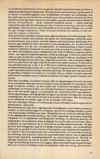 ter kvindernes totalsituation, hvorved også den såkaldte reproduktionssfære er blevet et
legitimt og nødvendigt studieområde._Menden nævnte sammenhæng er også kommet til
at betyde, at kvindebevægelsensindre modsætninger har spejlet sig i forskningen, som
har spaltet sig i en mere feministisk orienteret og en mere marxistisk orienteret del. Hvor
feministerne har lagt størst vægt på den ideologiske og psyke-seksuelle undertrykkelse af
kvinder, har marxisterne -
og her includerer forfatterne sig selv -i højere grad lagt
vægt på den materielle side af husarbejdet. Det er forfatternes mening, at der må »en slags
genopdagen af feminismen til, med fastholdelse af de marxistiske indsigter, for at vi kan
få nogle virkelige totalanalyser«. Ifølge forfatterne indeholder den hidtidige kvindeforsk-
ning ikke sådanne totalanalyser.
Den marxistiske realanalyse-diskussion har også betydning for kvindeforsknin gen. Den-
ne diskussion omfatter de problemer, der opstår, når sammenhængen mellem den alme-
ne kapitalanalyse og en konkret, historisk analyse under kapitalismen skal belyses. For-
fatterne tager afstand fra denne diskussions to yderstandpunkter, dvs. fra såvel det rene
»kapitallogiske« som det rene »arbejderistiske«. En sammenkobling af disse to stand-
punkter er forfatternes erklærede teoretisk/ metodiske grundlag for analysen. Arbejder-
nes vilkår og bevidsthed er ikke udelukkende et produkt af kapitalens organiseringsten-
denser, men også af arbejderbevægelsensmodforanstaltninger. Forfatterne ønsker end-
videre at gøre op med den ensidige fokusering på arbejderkvindernes elendighed, fordi
kvindeforskningen derved mister sine »frigørende potentialer«, idet kvindernes mulighe-
der for at gribe aktivt ind i egne vilkår f år en underordnet plads ianalysen. Forfatterne er
dog opmærksomme på, at når en del af 70'ernes kvindeforskning hovedsaglig har været
elendighedsbeskrivende, skyldes det, at det i kvindebevægelsens første år var væsentligt
at gøre opmærksom på den særlige udnyttelse af kvinder, der fandt sted trods den formel-
le ligestilling. Formålet for forfatterne er da heller ikke at undlade at beskrive den reelt
eksisterende elendighed, men at inddrage kvindernes erfaringer og aktive handlen i ana-
lyserne.
Efter disse metodiske overvejelser kommer (dele af) afgrænsningen af emnet som noget
af en overraskelse. Med den nævnte forståelse af nødvendigheden af totalanalyser, hvad
angår kvindernes situation, og ikke mindst med forfatternes berettigede kritiske be-
mærkninger om fraværet af disse i den hidtidige forskning in mente kunne man have hå-
bet, at de ikke havde opgivet »at indanalysere den branchespecifikke reproduktion«.
Denne afgrænsning er
selvfølgelig fuldt ud legitim og ydermere vel begrundet i de mange
vanskeligheder, der ville være forbundet med en sådan totalanalyse. Men det synes mig,
at de indledende overvejelser lagde op til, at forsøget skulle gøres.
Det skal retfærdigvis tilføjes, at forfatterne gør brug af arbejderkvindernes generelle fa-
miliesituation i analyserne.
Brancheanalyserne tager deres udgangspunkt i beskæftigelsen, idet forfatterne ønsker at
markere, at deres interesse ligger hos arbejderne, specielt de kvindelige arbejdere, og ikke
i den kapitalistiske udvikling som sådan. Beskæftigelsen er jo imidlertid uløseligt knyttet
til den pågældende branches udvikling i den valgte tidsperiode, og der gives en grundig
redegørelse' for de pågældende enkeltkapitalers udvikling, for udvikling/ ændring i de
brugsværdier,der produceres, disses muligheder for at blive afsat på henholdsvis hjem-
memarked og exportmarked og for branchernes proñtproduktionsmetoder. På bag-
grund af disse redegørelser tages de kvindelige arbejderes arbejds-, løn- og beskæftigel-
sesforhold op, særskilt for hver branche. Disse kapitler, som er analysernes tyngdepunk-
ter, beskriver dels de karakteristiske træk ved kvindearbejdet, set i lyset af den teknologi-
ske udvikling, samt lønniveau, lønformer og arbejdsmiljøproblemer, dels de pågældende
fagforbunds lønpolitik, beskæftigelsespolitik og arbejdsmiljøinitiativer. Sluttelig be-
skæftiger forfatterne sig med de specielle kvindeproblemer inden for hver branche.
Valget af så forskellige brancher som bryggeri, tekstil og beklædning giver gode mulighe-
der for at vise, hvor forskelligt kvindernes udearbejds-vilkår kan arte sig, og hvor forskel-
49
 