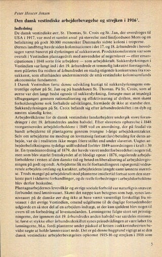Peter Hoxcer Jensen
Den dansk vestindiske arbejderbevægelse og strejken i 19161.
Indledning
De dansk vestindiske øer, St. Thomas, St. Croix og St. Jan, der overdroges til
USA i 1917, var med et samlet areal på størrelse med limfjordsøen Mors og en
befolkning på godt 30.000 mennesker Danmarks sidste koloni i troperne.
Øernes landbrug havde siden kolonisationen i det 17. og 18. århundrede i hoved-
sagen været baseret på dyrkningen af sukkerrøret. Produktionsformen var som
overalt i Vestindien plantagedrift med anvendelse af negerslaver --
efter eman-
cipationen i 1848 sorte frie arbejdere -
som arbejdskraft. Sukkerdyrkningen i
Vestindien var langt ind i det 19. århundrede et temmelig lukratin foretagende,
men påførtes fra midten af århundredet en stadig stigende konkurrence fra roe-
sukkeret, som efterhånden underminerede de små vestindiske kolonisamfunds
økonomiske fundament.
I Dansk Vestindien førte denne udvikling hurtigt til sukkerdyrkningens om-
trentlige ophør på St. Jan og på handelsøen St. Thomas. På St. Croix, som af
øerne var den langt bedst egnede til sukkerdyrkning, forsøgte man at imødegå
tilbagegangen gennem rationalisering og effektivisering af driften, men skønt
forholdsreglerne nok forhalede udviklingen, formåede de ikke at standse den.
Sukkerdyrkningen på St. Croix befandt sig efter århundredeskiftet i en dyb og
næsten uløselig krise.
Arbejdsvilkårene for de dansk vestindiske landarbejdere undergik store foran-
dringer i det 19. århundredes anden halvdel. Efter slaveriets ophævelse i 1848
reorganiseredes arbejdsforholdene i 1849 ved en anordning, der på feudal vis
bandt arbejderne til plantagerne gennem tvungne l-årige arbejdskontrakter.
Selv om arbejderne nu modtog en lovmæssig fastsat (lav) betaling for deres ar-
bejde, var de i realiteten ikke meget friere stillet end under slaveriet. Uagtet ar-
bejderbefolkningens tydelige utilfredshed forblev 1849-an0rdningen i kraft i 30
år. En tyendeanordning af 1879, der havde været under forberedelse i nogen tid,
men som blev stærkt fremskyndet af et blodigt oprør i 1878, regulerede arbejds-
forholdene i resten af den danske tid og betød en liberalisering af arbejdslovgiv-
ningen på godt og ondt. Arbejderne fik nu fri forhandlingsret i spørgsmål vedrø-
rende arbejdets omfang og karakter, arbejdstidens længde samt lønnens størrel-
se. Trods mangel på arbejdskraft stod planterne imidlertid fortsat som den stær-
keste part isådanne forhandlinger, og de reelle forbedringer i arbejdsforholdene
blev derfor beskedne.
Plantagearbejdernes levevilkår og øvrige sociale forhold var naturligvis snævert
forbundet med lønniveauet. Skønt det næppe kan betegnes som højt, synes løn-
niveauet på de danske øer dog ikke at have været væsentligt forskelligt fra ni-
veauet i det øvrige Vestindien, omend, udgifterne til de daglige fornødenheder
udgjorde en så stor del af en arbejders indtægt, at der kun sjældent blev noget til
overs til en forbedring af levestandarden. Lønningerne fulgte stort set prisstig-
ningerne, der igennem det 19. århundredes anden halvdel var særdeles minima-
le; først et stykke efter århundredeskiftet synes prisudviklingen at være løbet fra
lønningerne, bl.a. fordi planterne under påskud af krisen isukkerindustrien be-
vidst søgte at holde lønniveauet nede. Det er på denne baggrund vigtigt at se den
dansk vestindiske arbejderbevægelses opkomst 1915-16 og strejken i 1916 som
5
 