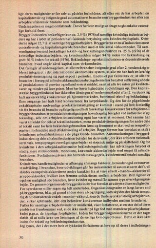 lige deres muligheder er for selv at påvirke forholdene, alt efter om de har arbejde i en
kapit alintensiv og i stigende grad automatiseret branche som bryggeriindustrien eller i en
arbejdskraftintensiv branche som beklædning.
Undersøgelsen er meget omfattende. Det er her kun muligt at drage nogle enkelte væsent-
lige forhold frem.
Bryggeriindustrien beskæftiger kun ca. 2,5 % (1976) af samtlige kvindelige industriarbej-
dere og har i løbet af perioden haft faldende betydning som kvindearbejdsplads. Kvin-
derne udgør 22,7 % af samtlige bryggeriarbejdere. Bryggerierne er en af industriens mest
centraliserede og kapitalintegrerede brancher med et lille antal virksomheder. Til sam-
menligning hermed beskæftiger tekstil- og beklædningsindustrien ca. 25 % (1976) af de
kvindelige industriarbejdere, og kvindeandelen udgør 94 % inden for beklædning og
godt 60 % inden for tekstil (1976). Beklædnings- og tekstilindustrien er decentraliserede
brancher, hvad angår såvel kapital som virksomheder.
Det fremgår af undersøgelsen, at alle tre brancher i stigende grad efter 2. verdenskrig er
blevet integreret i det internationale økonomiske system, at alle tre har haft en kraftig
produktivitetsstigning og øget export i perioden. Endnu et par fællestræk er, at alle tre
brancher i forsøg på at bedre akkumulationsbetingelserne har benyttet udflytning af dele
af produktionen til provins og udland som et middel, samt at alle tre satser på kvalitets-
varer og mindre på lave priser. Men her hører lighederne i udviklingen op. Den kapital-
stærke bryggeriindustri har ikke efter åbningen af verdensmarkedet efter 2. verdenskrig
haft nævneværdig konkurrence på hjemmemarkedet, hvorimod tekstil og beklædning i
flere omgange har haft hård konkurrence fra lavprislande. Og den for de pågældende
enkeltkapitaler nødvendige produktivitetsstigning er kommet istand på helt forskellig
vis fra branche til branche og følgelig med helt forskellige konsekvenser for arbejderne. I
bryggeribranchen er produktivitetsstigningen hovedsagelig foregået ved indførelse af ny
teknologi, selv om arbejdets intensivering også har været et moment. Det samme har
været tilfældet for dele af tekstilindustrien, mens produktivitetsstigningen for andre dele
af tekstil samt for hele beklædningsbranchen først og fremmest er sket ved en tempofor-
øgelse i forbindelse med effektivisering af arbejdet. Begge former har bevirket et skift i
kvindernes arbejdsfunktioner i de pågældende brancher. Automatiseringen i bryggeri-
industrien og dele af tekstilindustrien betyder for de kvinder, der ikke er blevet rationali-
seret væk, tempopræget overvågningsarbejde i et støjende miljø og på skiftehold. Og for
kvinderne i den arbejdskraftintensive beklædningsindustri har udviklingen betydet et
stadig mere stillesiddende, monotont, krævende akkordarbejde med meget få arbejds-
funktioner. Forfatterne påviser den helbredsmæssige pris, kvinderne må betalei samtlige
brancher.
Kvindernes handlemuligheder er afhængig af mange faktorer, herunder også ovennævn-
te udvikling. I brancher, hvor udviklingen går fra mekaniseret til automatiseret drift, vil
således exempelvis akkorderne ændre karakter fra at være enkelt »mands«-akkorder til
gruppe-akkorder, hvilket kan fremme solidariteten mellem arbejderne. Reel ligeløn er
også en mulighed i de brancher, hvor kvinder og mænd får samme type overvågningsar-
bejde. De gennemorganiserede bryggerikvinder har forstået at udnytte disse muligheder.
For syerskerne stiller sagen sig helt anderledes. Organisationsgraden er langt lavere end
på bryggerierne, bl.a. på grund af den store af- og tilgang, som skyldes det hårde tempo.
Og den tidsstuderede enkelt »mands«-akkord, som de fleste syersker stadig arbejder un-
der, virker splittende, idet den befordrer konkurrence indbyrdes mellem kvinderne.
Fælles for samtlige arbejderkvinder er imidlertid, viser forfatterne, at en stor del af deres
problemer fremkommer ved, at de ikke møder på lige fod med mændene på arbejdsmar-
kedet p.gr.a. de hjemlige forpligtelser. Inden for bryggeriorganisationerne er der taget
skridt til at stille krav om løsningen af de særlige kvindeproblemer. Dette er ikke sket
inden for tekstil og beklædningsindustrien.
Jeg synes, det i det store hele er lykkedes forfatterne at leve op til deres 1 indledningen
'JIO
 