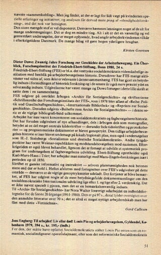 nævnte
»sammenkobling«.Men jeg finder, at der er lagt for lidt vægt på kvindernes spe-
cielle erfaringer og initiativer, og analysen får derved mere præg af »elendighedsforsk-
ning«, end det nok var hensigten.
Den store mængde stof er vel disponeret. Desværre hæmmes læsningen noget af de alt for
mange understregninger. Det er dog en mindre ting. Alt i alt er det en væsentlig og vel
gennemført undersøgelse, der er
meget oplysende, hvad angår arbejderkvindernes vilkår
i efterkrigstidens Danmark. De mange bilag vil gøre bogen yderligere brugbar.
Kirsten Geertsen
Dieter Dowe: Zwanzig J ahre F orschung zur Geschichte der Arbeiterbewegung. Ein über-
blick, Forsehungsinstitut der
Friedrich-Ebert-Stiftung, Bonn 1980, 24 5.
F
riedrich-Ebert-Stiftung (FES) er bl.a. det vesttyske socialdemokratis videnskabelige in-
stitution med henblik på arbejderbevægelsenshistorie. Derudover har F ES mange akti-
viteter ved siden af, som ikke er relevante i denne sammenhæng. FES har gjort en betyde-
lig indsats i formidlingen af historisk forskning og i de senere år også mere præcist ydet en
selvstændig indsats. Udgivelserne har været mange og Dowe forsøger i dette lille skrift at
sætte dem i en
sammenhæng.
›
FES udgiver på området årbogen »Archiv für Sozialgeschichte« og skriftserierne
»Schriftenreihe des Forsehungsinstituts der FES«, som i 1978 blev afløst af »Reihez Poli-
tik und Gesellschaftsgeschichte«,»Internationale Bibliothek« og »Reprints zur Sozial-
geschichte«. Desuden udgives »Beihefte zum Archiv für Sozialgeschichte« -
idenne se-
rie er de vigtige bibliografi-bind udkommet.
Arbejdet har især været koncentreret om socialdemokratiets og fagbevægelsens historie.
Det har foruden udgivelsen af nye afhandlinger, dels iårbogen dels som monograñer,
betydet at en del meget centrale kildeskrifter -
derunder hele tidsskrifter og protokolse-
rier -
og programmatiske dokumenter er blevet genoptrykt. Den tidlige arbejderbevæ-
gelses historie er især blevet undersøgt på lokalt/ regionalt plan, men også i undersøgelser ›
som H.-J. Steinbergs »Sozialismus und deutsche Sozialdemokratie«. Andre tyngde-
punkter har været Weimar-republikken 0g modstandsbevægelsenmod nazismen. Efter-
krigstiden er også blevet behandlet, ligesom det er forsøgt at udvikle et systematisk pro-
gram for undersøgelsen af fagbevægelsens udvikling. Ebert-Stiftung opretholder ogsåKarl-Marx-H aus i Trier; her arbejder man
naturligt med Mar -Engels-fors knin gen især i
perioden op til 1850.
Skriftet er ganske informativt og instruktin -
selvom planmæssigheden nok betones
mere end der er hold i. Heftet afsluttes med fortegnelser over FES's udgivelser på dette
område -
desværre er de vigtige genoptryksserier udeladt. Det fortjener at blive be mær-
ket, af FES har udgivet nogle af de mest betydningsfulde dokumentsamlinger om den
socialdemokratiske Internationales udvikling lige efter 1. og lige efter 2. verdenskrig. Det
er ikke nævnt specielt i pjecen, men det er en
bemærkelsesværdigindsats.
Til »Archiv für Sozialgeschichte«har Nora Walter forøvrigt udarbejdet en indholdsfor-
tegnelse for de første 20 årgange(l961-1980). Den er på 97 s., deraffylder oversigten over
den anmeldte litteratur over 70 5.; det er altså et meget nyttigt arbejdsredskab man har
fået med dette »Verzeichnis«.
Gerd Callesen
Jens Engberg: Til arbejdet! Liv eller død! Louis Pio og arbejderbevægelsen,Gyldendal, Kø-
benhavn 1979, 394 s., kr. 195,- (indb.)
For den, der måtte have opfattet Socialdemokratiets stifter Louis Pio enten som en r0-
mantisk, socialindigneret operetteløjtnant,eller som det reformistiske Socialdemokratis
5|
 