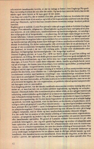 reformistisk-lassalleanske koryfæ, er der ny indsigt at hente Jens Engbergs Pio-grafi.
Han var nemlig hverken det ene eller det andet. Og havde han været det første, havde det
måske også været lettere at få ham gjort til det andet.
I sin bog om Louis Pio, der er inddelt ifire dele, påviserforfatteren, hvorledes den unge
borgersøn nåede frem til en analyse og kritik af det kapitalistiske samfund som det afteg-
nede sig i Danmark, og hvordan han omsatte denne teoretiske indsigt i konkret politisk
handlen.
Engberg giver et indblik i Louis Pios privatliv uden på nogen måde at forfalde til nyñgen
snagen i Pios seksuelle, religiøse etc. tilbøjeligheder og placerer ham ved hjælp af ret præ-
cise kriterier, så som uddannelse, familierelationer og karrieremuligheder, ret entydigt i
den velbjergede del af borgerskabet -
en placering, der på ingen måde tilsiger en revolu-
tionær løbebane. I denne sammenhæng kunne det være interessant at betragte andre af
den socialistiske bevægelses ledere og teoretikere for at konstatere, om disses samfunds-
og familiemæssige placering kunne have bidraget til deres samfundsomvæltende/foran-
drende livsholdning. En sådan undersøgelse ville utvivlsomt føre til en påvisning af, at
mange af den socialistiske bevægelses førere befandt sig i en marginalposition over for
det samfund, de levede i; de var i vidt omfang jøder, kvinder eller intellektuelle uden
åbenbare lettilgængeligekarrieremuligheder i det borgerlige samfund.
Omend Engberg påviser, at Louis Pio i 1870 var blevet ansat i en god fast stilling ved
postvæsenet, en stilling, der nok skulle give en mand med Pios evner gode muligheder for
at skabe sig en solid karriere, og at han derfor ikke var i nogen marginalposition, må det
dog siges, at Louis Pios liv indtil dette tidspunkt iskole, familie og arbejde havde været
rigt på erfaringer, der kunne tjene til at afsløre, hvor usikker og uholdbar, ja endog fysisk
farlig, den »solide« borgertilværelse kunne forme sig.
Alligevel må det siges at være noget i retning af et mirakel, at Pios omstyrteriske teori og
praksis fik den form, som tilfældet var. I virkeligheden burde Pio ikke have fandtes. En
revolutionær socialist med fødderne velanbragt i den videnskabelige socialisme burde
have været en umulighed i Danmark i 1870“erne, og hvis dette ikke i sig selv er mærkvær-
digt nok, kan man blot erindre, at Pio ikke stod som en isoleret åndsfyrste, men var en del
af en levende bevægelse, der i sin organisation, sit politiske ståsted og sine kampmetoder
må betragtes som en anormalitet.
Som Engberg påviser, var det danske samfunds økonomiske struktur nemlig ikke af en
sådan art, at man kan tale om en (fuldt) udviklet kapitalisme, og følgelig var arbejder-
klassen i Danmark heller ikke konstitueret på en sådan måde, at den oplagte reaktion på
udbytning, undertrykkelse og elendighed var at danne en organisation af Den Internatio-
nale Arbejderforenings karakter. Det, at der i Danmark oprettedes et organ til arbejder-
klassens selvorganisering, der fra den første begyndelse var indrettet på at arbejde fagligt
og politisk, teoretisk og praktisk, viser for det første, at den danske arbejderklasse, sand-
synligvis delvis på grund af Louis Pios tilstedeværelse -
og naturligvis kredsen omkring
ham, primært Brix og Geleff -
samt i forlængelse af den socialitiske tendens, som præge-
de arbejderbevægelseni Europa, .kunne konstituere sig som »Klasse für sich« på et langt
tidligere tidspunkt, end de blotte og bare samfundsøkonomiske tilstande tilsagde.
For det andet bør en analyse af den danske afdeling af Internationalens organisations-
struktur, propaganda og praksis i sig selv besvare spørgsmålet om partiets marxistiske
eller lassalleanske oprindelse. På grund af Lassalles nidkært forsvarende tro på »den
jernhårde lønningslov«, der i sig selv gjorde fagforeninger og strejker til tidsspildesamt
hans opfattelse, at alle andre klasser over for arbejderklassen stod som én reaktionær
masse, kan en arbejderorganisation, der som den danske afdelingaf Internationale i Pios
periode netop organiserede arbejderne efter faglige kriterier og støttede lønkampe og
netop undersøgte mulighederne for en alliance med de dårligst stillede bønder og små-
handlende, ikke karakteriseres som lassalleansk. Dette betyder dog ikke, at der ikke var
kræfter i partiet, der opfattede sig selv som lassalleanere, og at disse specielt efter Pios
'JIk)
 