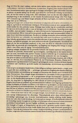 flugt til USA ñk vind i sejlene, selvom dette måske mere skyldes deres fredsommelige
»reformisme« end deres lassalleanisme, to størrelser, Engberg ikke skelner skarpt imel-
lem. Socialdemokratiets egne apologeter forsøger naturligvis i egen velforstået interesse
at påvise, at partiet aldrig var så rødt, og at hvis Pio i de første år virkelig var revolutio-
nær, så var han enten en enlig svale, eller subsidiært, han var det slet ikke alligevel. En
kendsgerning er det imidlertid, at det danske Socialdemokrati længe efter Pios flugt i
1877 oversatte og i sine blade bragte arbejder af Marx og Engels, en tradition, man kan
følge helt op til 1930'erne.
Engberg forsøger selv at finde frem til kriterier til afgørelse af, hvad en
reformistisk.ret-
ning er, og hvad en revolutionær retning er. Et kriterium synes at være spørgsmålet om
(ende-)målet for den politiske kamp. Sålænge man holder sig det socialistiske samfund
for øje som det konkrete mål, er man at betragte som revolutionær. Samtidig synes også
de midler, man anvenderi kampen, at være et kriterium for bestemmelsen af ens grad af
revolutionærhed. Bliver man på lovens grund, og slås man med stemmeseddel i hånd, er
man i hvert fald ikke revolutionær. Da der jo er utallige eksempler på socialistiske partier
både herhjemme og i udlandet, der med øjet fast rettet mod socialismen og med lovfor-
slag i hånden gennemfører større eller mindre reformer til gavn (eller skade) for arbejder-
klassen, og ligeledes grupper, der med molotovcocktajls og partisansøm i beredskab har
glemt alt om det socialistiske samfund, er det, som om disse to velkendte kriterier ikke
rigtig lader sig anvende på virkeligheden, og Engberg kan følgelig ikke bringe os meget
videre i den ellers nok så vigtige reformismediskussion.
Engberg redegør detaljeret for de generelle forhold i det danske samfundi Pios periode,
herunder de politiske, økonomiske og sociologiske, samtidig med at der kastes interes-
sant lys over, hvorledes dels partiet Venstre konkret forholdt sig til socialisterne, dels
hvordan frisindede borgerlige som Georg Brandes anskuede den nye bevægelse.
Det giver et næsten symbolsk billede på den samtidige klassekamps situation, når vi får at
vide, at i det hus, hvor dansebanen Phønix lå, sad Drachmann, Brandes, Hørup m.fl. i
tagkammeret og diskuterede Kierkegaard og beslægtede emner, medens de første danske
socialister sad i kælderen og holdt møder om klassekamp, revolutionen og socialistisk
teori.
Uden at give en detaljeret beskrivelse af den tidlige socialisme i andre lande -
noget, som
jo også ville føre umådeligt vidt -
anbringer og beskriver Engberg den danske afdeling i
Internationalens sammenhæng og forsøger at bestemme det danske partii forhold til de
tyske Eisenachere. Han redegør meget interessant for, hvorledes Gimle-programmet af-
viger fra Gotha-programmet -
de to programmer afviger fra hinanden i punkter, der
viser, at det danske partis program er i bedre overensstemmelse med Marx's egen opfat-
telse, der dog først er tilgængelig fra 1891 (Kritik af Gotha-programmet).
Bogens beskrivelse af politiets og justitsministeriets nidkære overvågning og brutalt/ lat-
terlige forfølgelse af danske socialister er så velskrevet og detaljeret, at man somme tider
føler sig hensat til en kriminalroman. De detaljerede rapporter, som politiet modtog fra
den lille hær af stikkere, man havde fået placeret i socialisternes rækker, tjener imidlertid
til foruden at illustrere datidens (og nutidens?) politimetoder i al deres uanalytiske kynis-
_me
-
troen på at man ved at vide, at noget foregår,kan forhindre det i at foregå -
også
som nyttigt kildemateriale for eftertiden. Tilsyneladende giver disse stikkerrapporter
troværdige oplysninger om, hvornår Internationalens dans ke afdeling holdt møder,
hvem der talte eller holdt foredrag, for hvem og hvor mange. Afindholdsbeskrivelsen fra
de forskellige møder fremgår det tydeligt, at foreningen udover emner af almen interesse i
særdelshed beskæftigede sig med faglige, politiske og organisatoriske emner.
Det fremgår af bogen, at borgerskabet og dets politi i grunden tog det relativt roligt, at
disse urolige socialistiske hoveder holdt møder med og for nogle hundrede opsætsige ar-
bejdere. Først da aktiviteterne blev omsat ikonkret handling, primært iunderstøttelse af
strejker, udgivelse af Socialisten (senere Social-Demokraten) og udbredelse af denne avis
53
 