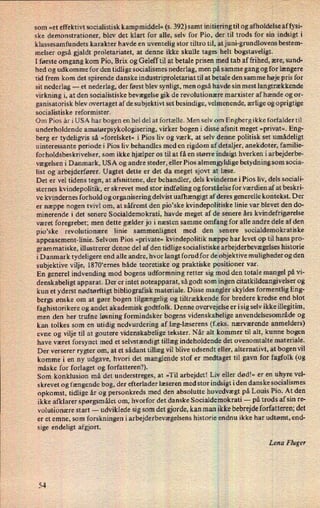 som »et effektivt socialistisk kampmiddel« (s. 392) samt initierihgtil og afholdelse af fysi-
ske demonstrationer, blev det klart for alle, selv for Pio, der? til trods for sin indsigt i
klassesamfundets karakter havde en uventelig stor tiltro til, atjuni-grundlovens bestem-
melser også gjaldt proletariatet, at denne ikke skulle tages helt bogstaveligt.
I første omgang kom Pio, Brix og Geleff til at betale prisen med tab af frihed, ære, sund-
hed og udkomme for den tidlige socialismes nederlag, men på samme gang og for længere
tid frem kom det spirende danske industriproletariat til at betale den samme høje pris for
sit nederlag -
et nederlag, der først blev synligt, men også havde sin mest langtrækkende
virkning i, at den socialistiske bevægelse gik de revolutionære marxister af hænde og or-
ganisatorisk blev overtaget af de subjektivt set besindige, velmenende, ærlige og oprigtige
socialistiske reformister.
Om Pios år i USA har bogen en hel del at fortælle. Men selv om Engberg ikke forfalder til
underholdende amatørpsykologisering, virker bogen i disse afsnit meget »privat«.Eng-
berg er tydeligvis så »forelsket« i Pios liv og værk, at selv denne politisk set umådeligt
uinteressante periode i Pios liv behandles med en rigdom af detaljer, anekdoter, familie-
forholdsbeskrivelser, som ikke hjælper os til at få en større indsigt hverken i arbejderbe-
vægelsen i Danmark, USA og andre steder, eller Pios almen gyldige betydning som socia-
list og arbejderfører. Uagtet dette er det da meget sjovt at læse.
Det er vel tidens tegn, at afsnittene, der behandler, dels kvinderne iPios liv, dels sociali-
sternes kvindepolitik, er skrevet med stor indføling og forståelse for værdien af at beskri-
ve kvindernes forhold og organisering delvist uafhængigt af deres generelle kontekst. Der
er næppe nogen tvivl om, at såfremt den pio*ske kvindepolitiske linie var blevet den do-
minerende i det senere Socialdemokrati, havde meget af de senere års kvindefrigørelse
været foregrebet; men dette gælder jo i næsten samme omfang for alle andre dele af den
pio”ske revolutionære linie sammenlignet med den senere socialdemokratiske
appeasement-linie. Selvom Pios »private« kvindepolitik næppe har levet op til hans pro-
grammatiske, illustrerer denne del af den tidlige socialistiske arbejderbevægelseshistorie
i Danmark tydeligere end alle andre, hvor langt forud for de objektive muligheder og den
subjektive vilje, 1870'ernes både teoretiske og praktiske positioner var.
En generel indvending mod bogens udformning retter sig mod den totale mangel på vi-
denskabeligt apparat. Der er intet noteapparat, så godt som ingen citatkildeangivelser og
kun et yderst nødtørfti gt biblio grafisk materiale. Disse mangler skyldes formentlig Eng-
bergs ønske om at gøre bogen tilgængelig og tiltrækkende for bredere kredse end blot
faghistorikere og andet akademisk godtfolk. Denne overvejeISe er i sig selv ikke illegitim,
men den her trufne løsning formindsker bogens videnskabelige anvendelsesområde og
kan tolkes som en utidig nedvurdering af læg-læserens (feks. nærværende anmelders)
evne og vilje til at goutere videnskabelige tekster. Når alt kommer til alt, kunne bogen
have været forsynet med et selvstændigt tillæg indeholdende det ovenomtalte materiale.
Der verserer rygter om, at et sådant tillæg vil blive udsendt eller, alternativt, at bogen vil
komme i en ny udgave, hvori det manglende stof er medtaget til gavn for fagfolk (og
måske for forlaget og forfatteren?).
Som konklusion må det understreges, at »Til arbejdet! Liv eller dødl« er en uhyre vel-
skrevet og fængende bog, der efterlader læseren med stor indsigt i den danske socialismes
opkomst, tidlige år og personkreds med den absolutte hovedvægtpå Louis Pio. At den
ikke afklarer spørgsmålet om, hvorfor det danske Socialdemokrati -
på trods af sin re-
volutionære start -
udviklede sig som det gjorde, kan man ikke bebrejdeforfatteren; det
er et emne, som forskningen i arbejderbevægelsens historie endnu ikke har udtømt, end-
sige endeligt afgjort.
Lena Fluger
54
 