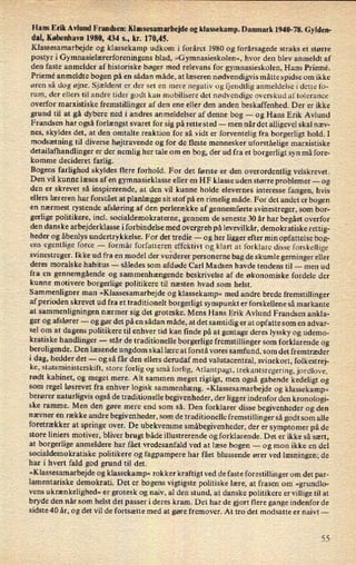 Hans Erik Avlund Frandsen: Klassesamarbejde og klassekamp. Danmark 1940-78. Gylden-
dal, København 1980, 434 5., kr. 170,45.
Klassesamarbejde og klassekamp udkom i foråret 1980 og forårsagede straks et større
postyr i Gymnasielærerforeningens blad, »Gymnasieskolen«, hvor den blev anmeldt af
den faste anmelder af historiske bøger med relevans for gymnasieskolen, Hans Priemé.
Priemé anmeldte bogen på en sådan måde, at læseren nødvendigvis måtte spidse om ikke
øren så dog øjne. Sjældent er der set en mere negativ og fjendtlig anmeldelse i dette fo-
rum, der ellers til andre tider godt kan mobilisere det nødvendige overskud aftolerance
overfor marxistiske fremstillinger af den ene eller den anden beskaffenhed. Der er ikke
grund til at gå dybere ned i andres anmeldelser af denne bog -
og Hans Erik Avlund
Frandsen har også forlængst svaret for sig på rette sted --
men når det alligevel skal næv-
nes, skyldes det, at den omtalte reaktion for så vidt er forventelig fra borgerligt hold. I
modsætning til diverse højtravende og for de fleste mennesker uforståelige marxistiske
detailafhandlinger er der nemlig her tale om en bog, der ud fra et borgerligt syn må fore-
komme decideret farlig.
Bogens farlighed skyldes flere forhold. For det første er den overordentlig velskrevet.
Den vil kunne læses af en gymnasieklasse eller en HF klasse uden større problemer -
og
den er skrevet så inspirerende, at den vil kunne holde elevernes interesse fangen, hvis
ellers læreren har forstået at planlægge sit stof på en rimelig måde. For det andet er bogen
en nærmest rystende afsløring af den perlerække af gennemførte svinestreger, som bor-
gerlige politikere, incl. socialdemokraterne, gennem de seneste 30 år har begået overfor
den danske arbejderklasse i forbindelse med overgreb på levevilkår, demokratiske rettig-
heder og åbenlys undertrykkelse. For det tredie -
og her ligger efter min opfattelse bog-
ens
egentlige force -
formår forfatteren effektivt ogâklartat forklare disse forskellige
svinestreger. Ikke ud fra en model der vurderer personerne bag de skumle gerninger eller
deres moralske habitus -
således som afdøde Carl Madsen havde tendens til -
men ud
fra en gennemgående og sammenhængende beskrivelse af de økonomiske fordele der
kunne motivere borgerlige politikere til næsten hvad som helst.
Sammenligner man
»Klassesamarbejde og klassekamp« med andre brede fremstillinger
af perioden skrevet ud fra et traditionelt borgerligt synspunkt er forskellene så markante
at sammenligningen nærmer sig det groteske. Mens Hans Erik Avlund Frandsen ankla-
ger og afslører --
og gør det på en sådan måde, at det samtidig er at opfatte som en advar-
sel om at dagens politikere til enhver tid kan finde på at gentage deres lyssky og udemo-
kratiske handlinger -
står de traditionelle borgerlige fremstillinger som forklarende og
beroligende. Den læsende ungdom skal lære at forstå vores samfund, som det fremtræder
i dag, hedder det -
og så får den ellers derudaf med valutacentral, svinekort, folkestrej-
ke, statsministerskift, store forlig og små forlig, Atlantpagt, trekantsregering, jordlove,
rødt kabinet, og meget mere. Alt sammen meget rigtigt, men også gabende kedeligt og
som regel løsrevet fra enhver logisk sammenhæng. »Klassesamarbejde og klassekamp«
berører naturligvis også de traditionelle begivenheder, der ligger indenfor den kronologi-
ske ramme. Men den gøre mere end som så. Den forklarer disse begivenheder og den
nævner en række andre begivenheder, som de traditionelle fremstillinger så godt som alle
foretrækker at springe over. De ubekvemme småbegivenheder, der er symptomer på de
store liniers motiver, bliver brugt både illustrerende og forklarende. Det er ikke så sært,
at borgerlige anmeldere har fået vredesanfald ved at læse bogen -
og mon ikke en del
socialdemokratiske politikere og fagpampere har fået blussende ører ved læsningen; de
har i hvert fald god grund til det.
»Klassesamarbejde og klassekamp« rokker kraftigt ved de faste forestillinger om det par-
lamentariske demokrati. Det er bogens vigtigste politiske lære, at frasen om »grundlo-
vens
ukrænkelighed« er grotesk og naiv, al den stund, at danske politikere er villige til at
bryde den når som helst det passer i deres kram. Det har de gjort flere gange indenfor de
sidste 40 år, og det vil de fortsætte med at gøre fremover. At tro det modsatte er naivt-
55
 