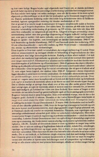 og kan være farligt. Bogen bryder også afgørende med frasen om, at danske politikere
generelt lader sig styre af deres personlige overbevisning i politiske beslutningsprocesser.
Det kan måske være rigtigt i en række småsager, men når det kommer til de store og helt
afgørende problemstillinger er de til fals for storkapital og for fremmede magters pressi-
on. Danske politikeres holdning under den kolde krig demonstrerer dette til fuldkom-
menhed, ligesom spørgsmålet omkring det danske medlemskab af EF.
Der er grund til at knytte nogle kommentarer til bogens utraditionelle måde at benytte
citater på, og til bogens disposition. Det sidste først. En mursten på 400 sider kan ikke
benyttes i almindelig undervisning på gymnasie- og HF-niveau, især ikke når disse 400
sider blot omhandler en tidsperiode på små 40 år. Alligevel er bogen anvendelig i denne
sammenhæng takket være den grundige disponering af bogens indhold i talrige småaf-
snit, som igen er samlet i lidt større enheder, som atter er samlet i meget store kapitler.
Bogen er opdelt i fire kapitler, som kronologisk set dækker tidsrummene: 1940-47 om
tysk besættelse og danske klassekamp, 1947-57 om Danmark under den kolde krig, 1957-
68 om velfærdssamfundet -
myte eller realitet, og 1968-78 omkriseår --
voksende politi-
ske, sociale og økonomiske modsætninger.
Disse kapitler er hver især opdelt i et antal afsnit, der svinger mellem 6 og 11 iantal. Disse
afsnit er emneorienteret og muliggør således en behandling af begivenhederne der ikke
nødvendigvis skal følge kronologiske kriterier. Endelig er disse afsnit inddelt i 5-6 helt
små afsnit der markerer begivenheder og episoder af et side tal der normalt ikke spænder
over meget mere end 4-5. Eksempelvis er afsnittet om forrædderiet mod den danske mod-
standsbevægelse af politikerne og officerskorpset i 1944-45 gennem den skæve våbenfor-
deling og de såkaldte selvmordsopgaver beskrevet på 6 sider som ét underafsnit i afsnittet
der omhandler »Den borgerlige frygt for social omvæltning« der så igen er ét afsnit ud af
11, som udgør første kapitel, der dækker tiden 1940-47. Integreret idenne disposition
ligger desuden et antal mere teoretiske underafsnit. De behandler økonomiske og teoreti-
ske problemstillinger, som er centrale for forståelsen af den omhandlede periode. Disse
emner er i sagens natur mere komplicerede at forstå end det beskrivende og fortællende
stof, og for at markere de teoretiske afsnit er de blevet sat med lidt mindre typer ibogen.
Det er således muligt at springe disse afsnit over af den ene eller anden grund. Men det
skal i øvrigt siges, at også de teoretiske afsnit er skrevet med stor omtanke for, at læseren
ikke nødvendigvis på forhånd har viden om disse forhold. Som resten af bogen er den
teoretiske del særdeles fornuftigt gennemarbejdet også ud fra en pædagogisk synsvinkel.
Bogen er forsynet med et antal fotografier. Ikke overvældende mange, men de der er der
fungerer godt i forhold til teksten. Desuden er der i selve fremstillingen indarbejdet et
meget stort antal citater fra kilder vedrørende det behandlede stof. Eksempelvis citeres
et uddrag fra en leder i Social-Demokraten d. 25 marts 1948 i forbindelse med en besk'ri-
velse af den såkaldte påskekrise i 1948, hvor det borgerlige statsapparat kastede sig udi
det store hysteri mod kommunisterne, med udgangspunkt inogle flygtige påstande om,
at Danmark skulle stå overfor en sovjettisk besættelse. Påstande, som regeringen og de
ansvarlige embedsmænd udmærket godt vidste var uden hold i virkeligheden. Men situa-
tionen kunne bruges til politisk registrering af politiske modstandere -
altså den danske
venstrefløj. Lederen i Social-Demokraten viser i sin opfordring til almindeligt angiveri en
tone og en stemning, der forekommer næsten uhyrlig isin kynisme og hykleriske smáhel-
lighed (s. 138-39). Antallet af tilsvarende citater er stort og dækker en meget lang række
medier. Der er tale om uddrag af dagbladenes ledende artikler, tidsskrifter, erindringer,
rigsdags- og folketingsreferater og meget andet. Det er klart, at man skal omgå citater
med stor varsomhed. Ellers kan man få dem til at bekræfte eller afkræfte hvad man måtte
ønske. Det er mit indtryk, at forfatteren omgås citaterne med den nødvendige forsigtig-
hed. Citaterne giver en til tider rystende karakteristik af, hvad det var man fra magtha-
vernes side tilstræbte at hjernevaske befolkningen med af synspunkter og holdninger. I
øvrigt er alle citater udstyret med præcise henvisninger, således at tvivlere meget hurtigt
56
 