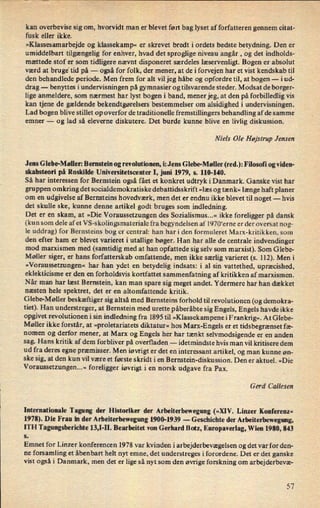 kan overbevise sig om, hvorvidt man er blevet ført bag lyset af forfatteren gennem citat-
fusk eller ikke.
»Klassesamarbejde og klassekamp« er skrevet bredt iordets bedste betydning. Den er
umiddelbart tilgængelig for enhver, hvad det sproglige niveau angår , og det indholds-
mættede stof er som tidligere nævnt disponeret særdeles læservenligt. Bogen er absolut
værd at bruge* tid på -
også for folk, der mener, at de iforvejen har et vist kendskab til
den behandlede periode. Men frem for alt vil jeg håbe og opfordre til, at bogen -
i ud-
drag -
benyttes i undervisningen på gymnasier og tilsvarende steder. Modsat de borger-
lige anmeldere, som nærmest har lyst bogen i band, mener jeg, at den på forbilledlig. vis
kan tjene de gældende bekendtgørelsers bestemmelser om alsidighed i undervisningen.
Lad bogen blive stillet op overfor de traditionelle fremstillingers behandling af de samme
emner -
og lad så eleverne diskutere. Det burde kunne blive en livlig diskussion.
Niels Ole Højstrup Jensen
Jens Glebe-Møller: Bernstein og revolutionen, i: Jens Glebe-Møller (red.): Filosofi og viden-
skabsteori på Roskilde Universitetscenter I, juni 1979, s. 110-140.
Så har interessen for Bernstein også fået et konkret udtryk i Danmark. Ganske vist har
gruppen omkring det socialdemokratiske debattidsskrift »læs og tænk« længe haft planer
om en udgivelse af Bernsteins hovedværk, men det er endnu ikke blevet til noget -
hvis
det skulle ske, kunne denne artikel godt bruges som indledning.
Det er en skam, at »Die Voraussetzungen des Sozialismus...« ikke foreligger på dansk
(kun som dele afet VS-skolingsmateriale fra begyndelsen af 1970'erne er der oversat nog-
le uddrag) for Bernsteins bog er central: han har i den formuleret Marx-kritikken, som
den efter ham er blevet varieret i utallige bøger. Han har alle de centrale indvendinger
mod marxismen med (samtidig med at han opfattede sig selv som marxist). Som Glebe-
Møller siger, er hans forfatterskab omfattende, men ikke særlig varieret (s. 112). Men i
»Voraussetzungen« har han ydet en betydelig indsats: i al sin vattethed, upræcished,
eklekticisme er den en forholdsvis kortfattet sammenfatning af kritikken af marxismen.
Når man har læst Bernstein, kan man spare sig meget andet. Ydermere har han dækket
næsten hele spektret, det er en altomfattende kritik.
Glebe-Møller beskæftiger sig altså med Bernsteins forhold til revolutionen (og demokra-
tiet). Han understreger, at Bernstein med urette påberåbte sig Engels, Engels havde ikke
opgivet revolutionen i sin indledning fra 1895 til »Klassekampene i Fran krig«.At Glebe-
Møller ikke forstår, at »proletariatets diktatur« hos Marx-Engels er et tidsbegrænsetfæ-
nomen og derfor mener, at Marx og Engels her har tænkt selvmodsigende er en anden
sag. Hans kritik af dem forbliver på overfladen --
idetmindste hvis man vil kritisere dem
ud fra deres egne præmisser. Men iøvrigt er det en interessant artikel, og man kunne øn-
ske sig, at den kun vil være et første skridt i en Bernstein-diskussion. Den er aktuel. »Die
Voraussetzungen...« foreligger iøvrigt i en norsk udgave fra Pax.
Gerd Callesen
Internationale Tagung der Historiker der Arbeiterbewegung (»XIV. Linzer Konferenz«
1978). Die Frau in der Arbeiterbewegung 1900-1939 -
Geschichte der Arbeiterbewegung,
ITH Tagungsberichte 13,]-II. Bearbeitet von Gerhard Botz, Europaverlag, Wien 1980, 843
s
Emnet for Linzer konferencen 1978 var kvinden i arbejderbevægelsen og det var for den-
ne forsamling et åbenbart helt nyt emne, det understreges i forordene. Det er det ganske
vist også i Danmark, men det er lige så nyt som den øvrige forskning om arbejderbevæ-
57
 