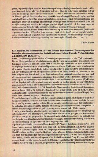 gelsen, og øjensynlig er man her kommet meget længere iarbêjdetend andre steder. Alli-
gevel kan også de her aftrykte forkortede bidrag --
både de indleverede skriftlige bidrag
som de mundtlige under selve konferencen -
være af relevans for det fortsatte arbej-
de. Der er også på dette område ting, som ikke er undersøgtli Danmark, og her er altså
mulighed for at se, hvordan andre har grebet problemet an -
og de forskellige bidrag gør
det meget lettere at inddrage de forskellige løsninger man internationalt fandt frem til i
arbejderbevægelsen overfor kvindespørgsmålet. Også metodisk vil der være noget at
hente, også for folk der ikke direkte beskæftiger sig med kvindespørgsmålet.
Protokollen udkom kun to år efter konferencen, og det er et stort fremskridt (imidlertid
er protokollen for 1977 endnu ikke kommet, også bd. 2, 4 og 5 iserien mangler stadig-
væk). Try kketeknisk er protokollen også blevet udmærket. Drude Dahlerups bidrag om
Socialdemokratiets kvindeorganisering har været trykt i Meddelelser nr. 13.
Gerd Callesen
Karl Richard Kern: Heimat und Exil -
von Böhmen nach SchWeden. Erinnerungen und Be-
kenntnisse eines sudetendeutschen Sozialdemokraten, Helmut Preussler Verlag, Nürnberg
u.å. (1980), DM 28.50, 187 s.
Efter 1. verdenskrig opstod af dele af det østrig-ungarske monarki bl.a. Tjekkoslovakiet.
Det er blevet påstået, at efterfølgestaterne skulle være nationalstater, dvs. intentionen
hævdedes at være, at der kun skulle være et folk i de nye stater med de mere eller mindre
uundgåelige små nationale mindretal igrænseområderne. Tjekkoslovakiet kom langt fra
til at svare til dette glansbillede: tjekkerne udgjorde vel knap nok 50% af befolkningen;
det hævdedes ganske vist, at også slovakkerne var en del af statsfolket, men det var der
ikke enighed om hos slovakkerne. Men udover disse nationale enheder, var der også
ukrainere, polakker, magyarer og tyskere i den nye stat. De boede samlet i grænseområ-
derne og ud fra nationalstatsteorien burde de ikke være blevet inkorporeret iTjekkoslo-
vakiet. Også de tjekkiske socialdemokrater vendte sig med en ganske utrolig vildledende
argumentation mod at anvende folkenes selv bestemmelsesret i området_(sehertil f. eks.:
Die Zweite Internationale 1918/19. Protokolle, Memoranden, Berichte und Korrespon-
denzen, Bonn 1980, s. 64 ff, 806 tf). Resultatet var, at der kom til at bo op mod 31⁄2mi11i-
on tysktalende i Tjekkoslovakiet (flere end der boede nordmændi datidens Norge). Des-
uden flere 100.000 magyarer, ukrainere osv.
En mulig løsning af problemet ville have været vidtgående autonomibeføjelser til de ikke-
tjekkiske områder. Men det blev ikke tilfældet -
tværtimod indledtes en -
måske forklar-
bar -
kraftig undertrykkelses politik. Denne karakteriseredes især af, at den tjekkiske ar-
bejdsløshed blev eksporteret til de tyske områder og tyskerne blev dermed tvunget ind i et
stærkt modsætningsforhold til tjekkerne og senere drevet ind 1 Hitlers arme.
I den nye stat fandtes såvel tjekkiske, Slovakiske, tyske, magyariske osv. borgerlige og
arbejderpartier. Det eneste parti, der omfattede alle nationale grupper, var kommunist-
partiet -
det gik til gengæld ind for den nationale selvbestemmelsesret og udtrykkeligt
for de tyske områders (sudeterområderne) overgang tilTyskland hhv. Østrig. Partiet æn-
drede selvfølgelig sin opfattelse af dette engang efter 1933.
Oprindelig havde det tyske socialdemokrati (DSAP) været det største tyske parti iTjek-
koslovakiet, men ca. halvdelen gik i_1920 ind i kommunistpartiet. DSAP var dog sta-
digvæk et stort parti og i de første 10-15 år prægetaf austromarxismen. Det var dette parti
Karl Kern blev medlem i, og i hvilket han i løbet af nogle år fik en betydningsfuld positi-
on. Han blev formand for partiets ungdomsforbund og redaktør ved forskellige af par-
tiets aviser; til sidst ved hovedorganet »Der Sozialdemokrat« i Prag. Kern er født i 1902
og opvokset i en lille bjergarbejderby i Böhmen. Hans far havde været minearbejder og
døde forholdsvis ung af silikose, alligevel blev også Kern minearbejder inden han -
pga.
'JIOC
 