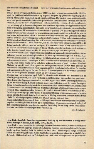 sin funktion i ungdomsforbundet -
først blev sygekassefunktionær og sidenhen redak-
tør.
DSAP gik en overgang i slutningen af 1920'erne ind i et regeringssamarbejde, i hvilket
også de tjekkiske socialdemokrater og nogle af de tyske og tjekkiske borgerlige partier
deltog. Men partiet stagnerede og gik sidenhen tilbage. Der opstod en opposition i partiet
mod den gamlemarxistisk influerede partiledelse. Oppositionens førende person blev
Wenzel Jaksch, der blev fortaler for den »folkesocialistiske« retning. »Folkesocialismen«
var et forsøg på at forsone arbejderne med nationen og dermed muliggøre samarbejdet
med de borgerlig-demokratiske partier til bevarelse af demokratiske styreformer (det har
intet at gøre med SF's venstresocialdemokratiske politik). Det lykkedes oppositionen at
vinde flertal i partiet. Men det var et stærkt svækket parti, og tjekkerne indså for sent, at
der måtte indrømmelser til for at forsone sudetertyskerne med den tjekkiske stat. Men
det var altså for sent: vestmagterne udleverede i München 1938 de sudetertyske områder
til Hitler uden folkeafstemning. Det er Kems tese, at sudetertyskerne ville have foretruk-
ket et autonomistatut. Det er tvivlsomt, om det ville have været tilstrækkeligti 1938 -
10
år før havde det sikkert været en mulighed. Kern er ikke så naiv, at han frake'nder tysker-
ne ethvert ansvar for den uheldige udvikling. Men han hævder med rette, at de antinazis-
tiske kræfter blandt tyskerne ikke fik nogen chance pga. den førte politik.
Kern havde været aktiv i ungdomsinternationalen, og hans understregning af internatio-
nalismen som en stærk ideologisk faktor for ham og hans samtidige (det er f.eks. H.C.
Hansen, som han satte stor pris på) gør forståelig, at den socialdemokratiske internatio-
nalismes sammenbrudi slutningen af 1930“erne blev et vendepunkt i hans personlige ud-
vikling. Han måtte flygte og var så heldig, at kunne komme afsted. Han kom til at bo i
Malmö, og var dér med til at oprette en exilorganisation for DSAP. Men det blev de
antifascistiske sudetertyskeres store tragedie, at 1945 ikke betød en befrielse; for dem be-
tød nazismens nederlag, at de blev fordrevet fra deres hjemstavn. Sudetertyskerne blev
stort set uden persons anseelse smidt ud af Tjekkoslovakiet.
Dermed var i virkeligheden også DSAP's historie forbi. Ganske vist eksisterer der en
efterfølgeorganisation, der i det vesttyske socialdemokrati har opnået visse positioner.
Men denne efterfølgeorganisation har udviklet sig til en af SPD's underorganisationer,
og det er en
udvikling, Kern er utilfreds med. Hans holdning er, at det under de nu gæl-
dende forhold er
nødvendigt at skabe et sammenhold af alle sudetertyskere. Der kan her
ikke mere være tale om at opretholde de af klassedelin gen afledte politiske modsætnings-
forhold. B1.a. på dette område fortsætter Kern altså Wenzel J aksch*s »folkesocialisme«.
Erindringerne er også på dette punkt et interessant bidrag til diskussionen om arbejder-
klasse og folk. Kern står ikke isoleret med sin holdning, men det er åbenbart et mindretal
i DSAP's efterfølgeorganisationer, der er gået samme vej som han.
Bogen indeholder for en dansk læser et bidrag til især den mellemeuropæiske arbejderbe-
vægelses udvikling i tiden mellem de to verdenskrige. Den giver også et godt indtryk af
den socialdemokratiske ungdomsbevægelses betydning for en lang række socialdemo-
kratiske partiledere i efterkrigstidens Vesteuropa.
Gerd Callesen
Ham Kirk: Godtfolk. Samtaler og portrætter i udvalg og med efterskrift af Børge Hou-
mann, Forlaget Vindrose, Kbh. 1980, 157 5., kr. 85.-
Hans Kirk er mest kendt for sin indsats på det skønlitterære område, omend størstedelen
af hans produktion ligger på andre felter, først og fremmst som journalist ved Arbejder-
bladet og siden Land og Folk fra 1934 til sin dødi 1962. I denne bog har Børge Houmann
samlet et lille udvalg af Hans Kirks dagbladsjournalistik, som på nær én artikel (Arbej-
derbladet 1941) er fra Land og Folk iperioden 1945-1960. Kirks produktion på dette om-
59
 