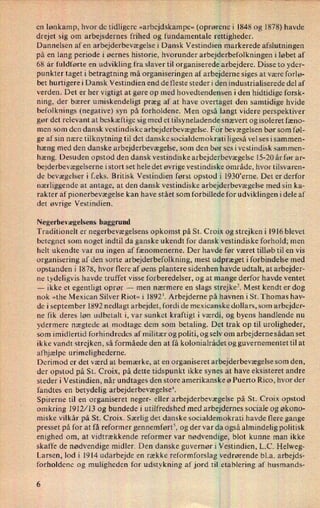 en lønkamp, hvor de tidligere »arbejdskampe« (oprørene i 1848 og 1878) havde
drejet sig om arbejsdernes frihed og fundamentale rettigheder.
Dannelsen af en arbejderbevægelse i Dansk Vestindien markerede afslutningen
på en lang periode i øernes historie, hvorunder arbejderbefolkningen i løbet af
68 år fuldførte en udvikling fra slaver til organiserede arbejdere. Disse to yder-
punkter taget i betragtning må organiseringen af arbejderne siges at være forlø-
bet hurtigere i Dansk Vestindien end de fleste steder i den industrialiserede del af
verden. Det er her vigtigt at gøre op med hovedtendensen i den hidtidige forsk-
ning, der bærer umiskendeligt præg af at have overtaget den samtidige hvide
befolknings (negative) syn på forholdene. Men også langt videre perspektiver
gør det relevant at beskæftige sig med et tilsyneladende snævert og isoleret fæno-
men som den dansk vestindiske arbejderbevægelse. For bevægelsen bør som føl-
ge af sin nære tilknytning til det danske socialdemokrati ligeså vel ses i sammen-
hæng med den danske arbejderbevægelse, som den bør ses i vestindisk sammen-
hæng. Desuden opstod den dansk vestindiske arbejderbevægelse 15-20 år før ar-
bejderbevægelserne i stort set hele det øvrige vestindiske område, hvor tilsvaren-
de bevægelser i f.eks. Britisk Vestindien først opstod i 1930'erne. Det er derfor
nærliggende at antage, at den dansk vestindiske arbejderbevægelse med sin ka-
rakter af pionerbevægelse kan have stået som forbillede for udviklingen idele af
det øvrige Vestindien.
Negerbevægelsens baggrund
Traditionelt er negerbevægelsens opkomst på St. Croix og strejken i 1916 blevet
betegnet som noget indtil da ganske ukendt for dansk vestindiske forhold; men
helt ukendte var nu ingen af fænomenerne. Der havde før været tilløb til en vis
organisering af den sorte arbejderbefolkning, mest udpræget i forbindelse med
opstanden i 1878, hvor flere af øens plantere sidenhen havde udtalt, at arbejder-
ne tydeligvis havde truffet visse forberedelser, og at mange derfor havde ventet
-
ikke et egentligt oprør
-
men nærmere en slags strejke? Mest kendt er dog
nok »the Mexican Silver Riot« i 18923. Arbejderne på havnen i St. Thomas hav-
de i september 1892 nedlagt arbejdet, fordi de mexicanske dollars, som arbejder-
ne fik deres løn udbetalt i, var sunket kraftigt i værdi, og byens handlende nu
ydermere nægtede at modtage dem som betaling. Det trak op til uroligheder,
som imidlertid forhindredes af militær og politi, og selv om arbejderne sådan set
ikke vandt strejken, så formåede den at få kolonialrådet og guvernementet til at
afhjælpe urimelighederne.
Derimod er det værd at bemærke, at en organiseret arbejderbevægelse som den,
der opstod på St. Croix, på dette tidspunkt ikke synes at have eksisteret andre
steder i Vestindien, når undtages den store amerikanske ø Puerto Rico, hvor der
fandtes en betydelig arbejderbevægelsei
Spirerne til en organiseret neger- eller arbejderbevægelse på St. Croix opstod
omkring 1912/13 og bundede i utilfredshed med arbejdernes sociale og økono-
miske vilkâr på St. Croix. Særlig det danske socialdemokrati havde flere gange
presset på for at få reformer gennemført5,og der var da også almindelig politisk
enighed om, at vidtrækkende reformer var nødvendige, blot kunne man ikke
skaffe de nødvendige midler. Den danske guvernør i Vestindien, L.C. Helweg-
Larsen, lod i 1914 udarbejde en række reformforslag vedrørende bl.a. arbejds-
forholdene og muligheden for udstykning afjord til etablering af husmands-
6
 