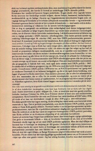 råde var kolossal og dens omfang kendes ikke, men med dennebog løftes sløret for denne
daglige journalistik, der havde til formål at underbygge DKPs aktuelle politik.
Houmann har imidlertid lanceret bogen anderledes. Bogen skulle efter sigende belyse
Kirks interesse for forskellige sociale miljøer, såsom fiskere, husmænd, landarbejdere,
modstandsfolk og de fattige i byerne og i bagsideteksten introduceres bogen som »et
vægtigt bidrag til forståelse af hvorledes arbejdende mennesker levede -
og overlevedei
Danmark gennem første halvdel af det tyvende århundrede« -
med andre ord en doku-
mentaristisk skildring af vilkårene for de laveste befolkningsgrupper.
Det er dog et spørgsmål om artiklerne ydes retfærdighed med denne indgangsvinkel.
Hvis man undlader at følge bogens disposition ogi stedet læser artiklerne i kronologisk
orden, ses de klarere i deres historiske sammenhæng. I så fald koncentrerer artiklerne sig
om to vigtige perioder i DKPs historie i efterkrigstiden. Den første periode samler sig
omkring folketingsvalget 30. oktober 1945, som blev DKPs parlamentariske gennem-
brud med 18 mandater mod kun tre før besættelsen. Kirk ydede sit bidrag til valgkampen
med artikler i Land og Folk og bogen bringer eksempler på disseartikler, der har form af
interviews. Udvalget viser at Kirk' har været meget aktiv, idet der kun er to-tre dage mel-
lem de enkelte bidrag. Interviewene er trykt i de sidste tre uger før valget og har haft til
formål at præsentere tidligere modstandsfolk, som nu er
opstillet som kandidater. De
interviewede fortæller om deres indsats i modstandsbevægelsen(som fremstilles i et me-
get heroisk skær) og alle bliver de til slut spurgt om, hvad de vil arbejde for ifolketinget,
hvis de bliver valgt. I overensstemmelse med DKPs efterkrigsprogram slås der på de na-
tionale strenge og på kravet om social retfærdighed. Den anti-kapitalistiske o g socialisti-
ske propaganda er faktisk helt væk, men også dette stemte' med DKPs politik i 1945.
En anden del af artiklerne grupperer sig om l950-erne med den kolde krig som udgangs-
punkt. Grundtonen i DKPs politik i 1950-erne var, at NATO-politikerne var igang med
at omdanne Danmark til en befæstet fattiggård, og det er da også denne holdning, som
ligger til grund for Kirks interviews. Han skildrer personer, der er ofre for atlantpolitik-
ken: dvs. mennesker, der er offer for de sociale myndigheder, og som nu venter på at
Skattevæsenet skal hente resten af møblementet, for at pengene kan blive omsat i jetjage-
re. Håndfast agitation, hvor Kirk tilmed lægger ræsonnementerne i munden på de inter-
viewede!
Det ville være utrolig let at gendrive artiklernes værdi som dokumentarisk materiale. Nog-
le af dem indeholder modsigelser, som kun kan forklares ved at Kirk selv har digtet
med. Andre interviews er pænt »klippet til«, f.eks. et interview med den gamle syndika-
1istleder Andreas Fritzner fra 1956, hvor Fritzner slutter af med sine anti-militaristiske
synspunkter. Kirk fremstiller det som om Fritzner har været
medlemaf DKP siden 1930,
på trods af at han var ekskluderet i nogle år efter 1939 p.gr.a. anti-militarisme!
En sådan gendrivelse har ingen mening, da det aldrig har været tænkt som historisk kilde-
materiale el. lign. Det er politisk journalistisk, som skulle fremme DKPs politik, og som
sådan er Hans Kirk ganske effektiv. Normalt hæfter vi os ved partiprogrammer og leder-
proklamationer, men her får vi politikken udmøntet i daglig tale og praktiske eksempler.
Man får indtryk af, at der har været en meget stor homogenitet iDKPs politik iperioden,
idet Kirks artikler er en klokkeren afspejling af de udstukne hovedlinier.
Støttet på noterne bag i bogen kan artiklerne læses i den kronologisk rigtige rækkefølge.
Det giver et interessant billede -
ikke af, hvorledes Danmark så ud, men af hvorledes
Danmark skulle tage sig ud set med DKPs politiske agitation. Men det skal tilføjesat
hermed har vi foretaget en drejning på 180 grader i forhold til udgiverens intentioner.
Men måske havde det været bedre at fremlægge det usminkede billede af Kirk som den
partipolitiske journalist han rent faktisk var -
og ønskede at være.
Men så skal det også tilføjes, at Børge Houmanns udgivervirksomhed bør nyde al aner-
kendelse. På det sidste har der rejst sig giftige og nedladende røster om, at Houmann blot
»fejer op« efter sine gamle venner. Jeg har aldrig forstået, hvorfor man skal interessere
v
60
 