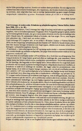 sig for folks personlige motiver, fremfor at vurdere deres produkter. En ren udgivervirk-
somhed kan ikke erstatte forskningen, dvs. hypotesen, den bredere beskrivelse, analysen
og syntesen, men udgivelser kan være et nyttigt hjælpemiddel og spare meget eftersøg-
ningsarbejde i tidsskrifter og aviser. Houmanns indsats på .til felt er et bidrag hertil.
Steen Bille Larsen
Toni Liversage: At erobre ordet. Kvinderne og arbejderbevægelsen,Tiderne Skifter, Køben-
havn 1980, 221 s., kr. 89.-
Den forsideillustration, Toni Liversage har valgt til sin bog om kvinderne og arbejderbe-
vægelsen, viser et kvindestrejkemødei Englandi 1914. Fotograñet gengiver glade, stærke
og forventningsfulde kvinder, der giver deres støtte til kende over for den kvindelige taler
midt i blandt dem. Et optimistisk billede af kvinder, der kan noget. De er, som bogens
titeludtrykker det, i færd med »at erobre ordet«.
Toni Liversage (TL) angiver selv, at en artikel i »Kvinder i kamp« (»Tideme Skifter«,
1976) om den langvarige arbejdskamp på den franske LIP- fabrik for hende betød, at hun
ikke blot kunne betragte kvinderne som bagtroppen, således som kvinder oftest bliver
betragtet i arbejderbevægelsens historie:
»Tværtimod -
viste erfaringerne fra LIP og mange andre steder -
rummer kvindekam-
pen overskridende og radikale muligheder, der peger frem mod en anden måde at leve og
organisere samfundet på«.
Det kom frem til overfladen under LIP-konflikten, bl.a. fordi den var så langvarig. Den
tvang kvinderne til i langt højere grad end ellers at inddrage det, som mændene i deres
faglige kamp har lettere ved at overse, nemlig hele »privatsfæren«. En kvinde med ansvar
for det hjemlige, der begynder at blive fagligt aktiv, bliver stillet over for nogle helt andre
problemer end en mand; og denne kendsgerning kan itilspidsede situationer medføre, at
kvinderne er nødt til at inddrage de områder, der ligger uden for produktionen i den
faglige kamp, til at indse at tingene hænger sammen, selv om de på overfladen synes at
være adskilte. LIP viste nødvendigheden af at forbinde den faglige kamp med kampen
for et samfund, hvor disse ting netop ikke er henholdsvis »offentlige«og »private« (s. 7).
TL's opgør med at fokusere på kvinderne som bagtrop, som de tilbagestående,viser sigi
hendes insisteren på det hele liv, på at politik skal omfatte alle livets områder. Hvis for-
skere udelukkende beskæftiger sig med faglig organisering og partipolitisk arbejde, så
bliver billedet af kvinderne let: de mindre aktive. Men hvis undersøgelsesfeltet udvides til
hele arbejderklassens liv, så bliver billedet et andet. Så viser det kvindernes arbejdsområ-
der og erfaringsområder. At reproduktionens varetagelse er en nødvendighed for såvel
produktivt arbejde som deltagelse i fagligt og partipolitisk arbejde, turde være en banali-
tet, men ikke desto mindre er reproduktionen usynliggjort i den meste forskning i arbej-
derklassens historie. Som TL påpeger, så bliver kvindernes fravær i offentlige forsamlin-
ger noteret, men årsagerne bagved ofres ikke megen opmærksomhed.
TL's forståelsesramme falder således i tråd med den nyere kvindeforskning, der går i ret-
ning af at inddrage hele reproduktionsområdet, således at det bliver muligt at nå frem til
en samlet opfattelse af hele arbejderklassens liv. Uden denne forståelse bliver det heller
ikke muligt at forklare, hvorfor der er den skarpe adskillelse mellem »privat«og »offent-
Iigt«.TL“sindfaldsvinkel er tydeligt sammenhængen mellem produktion og reproduktion,
og på den baggrund kan det måske ved første øjekast virke overraskende, at det ikke er de
mange kvinders historie, de anonyme kvinders liv, hun tager op, men de få, avantgardeni
arbejderkvindebevægelsen. Men hun beskæftiger sig netop med dem, fordi de på trods af
materielle og ideologiske barrierer er begyndt at organisere sig fagligt, har strejket og for
nogens vedkommende organiseret sig i socialistiske partier.
Nogen vil måske synes, at det er en svaghed ud fra hendes egen indfaldsvinkel. Men for
61
 