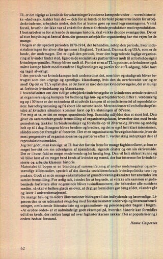 TL er det vigtigt at kende de forudsætninger kvinderne kæmpede under -
vores historis-
ke »dødvægt« , kalder hun det- dels for at forstå de forholdpionererne inden for arbej-
derkvinderne, arbejdede under, dels for at kunne gøre op med begrænsningerne. Vi må
forstå, hvorfor det ikke var så enkelt for dem at forbinde produktion med reproduktion.
1 bestræbelserne for at kende de manges historie, skal vi ikke droppe avantgarden. Det er
af stor betydning at lære af dem, der gennem arbejde for organisering har vist vejen for de
mange.
I bogen er det specielt perioden 1870-1914, der behandles, netop den periode, hvor indu-
strialiseringen for alvor slår igennem i England, Tyskland, Danmark og USA, som er de
lande, der undersøges. Det er også den periode, hvor den begyndende faglige organise-
ring af kvinder finder sted, ligesom de socialistiske partier bliver nødt til at forholde sig til
kvindespørgsmålet. Netop bliver nødt til. For det er en af TL's pointer, at kvinderne også
måtte kæmpe hårdt mod mændene i fagforeninger og partier for at få adgang, blive hørt
og taget alvorligt.
I den periode var kvindekampen helt underordnet det, som Blev og stadigvæk bliver be-
tragtet som den »rigtige og egentlige« klassekamp, hvis den da overhovedet var og er
med! Og det er TL“s opfattelse, at det først er med den nye kvindebevægelse,det er muligt
at forbinde kvindekamp og klassekamp.
1 hovedafsnittet om den tidlige arbejderkvindebevægel'seer kvindernes ærinde retten til
at organisere sig og kampen for bedre og lige løn- og arbejdsforhold. Efter 1. verdenskrig
og op i 30'erne er der en tendens til at udvide kampen til at omfatte en del af reproduktio-
nen: børnebegrænsning og fri abort i de nævnte lande. Men tendenser til en helhedsopfat-
telse af kvinders situation kommer først op fra slutningen af 60'erne.
For mig at se, er det en meget spændende bog. Samtidig udfylder den et stort hul. Den
giver en sammenhængende fremstilling af organiseringsfasen, hvorefter den med brede
penselsstrøg trækker forbindelseslinjer og forskelle op til 20'erne og 30*erne og endelig
helt op til i dag. Strøgene bliver bredere og bredere, og det er også helt klart intensionen,
således som det fremgår af forordet. Det er en organisations/ bevægelseshistorie,hvor de
mest progressive af organisationerne og partierne efter 1. verdenskrig indoptager dele af
reproduktionsområdet.
Jeg tror godt, man kan sige, at TL har det fortrin frem for mange faghistorikere, at hun er
meget bevidst om sin udvælgelse af spændende, sigende citater og om sin skrivemåde.
Det er i hvert fald en meget medrivende og let læselig bog. Den vil helt sikkert kunne og
vil blive læst af en meget bred kreds af kvinder og mænd, der har interesse for kvindehi-
storie og arbejderklassens historie.
Materialet til bogen er en blanding af sammenfatning af andres undersøgelser og selv-
stændige kildestudier, specielt af det danske socialdemokratis kvindepolitiske teori og
praksis. Godt at se de mange enkeltstudier af grundforskningkkarakter her anvendes i en
samlet fremstilling. For ærlig talt, i stedet for at begræde, at vi ikke alle sammen er guds-
benåede forfattere eller nogensinde bliver tusindkunstnere, der behersker alle nutidens
medier, så skal vi hellere glæde os over, at dygtige formidlere gørbrug af det, vi andre går
og laver i universitetsøjemed.
De mange hel- og to-siders illustrationer bidrager til det indbydende og læsevenlige.Li-
gesom den er en udmærket brugsbog med forståelsesnoter undervejs og litteraturhenvi-
sninger, omfattende litteraturliste og organisations- og personregister bagest i bogen.
»At erobre ordet« er et ualmindeligt godt eksempel på, hvordan historie kan formidles
ud til en kreds, der rækker langt ud over faghistorikernes rækker. Det er populariseringi
ordets bedste forstand.
Hanne Caspersen
 