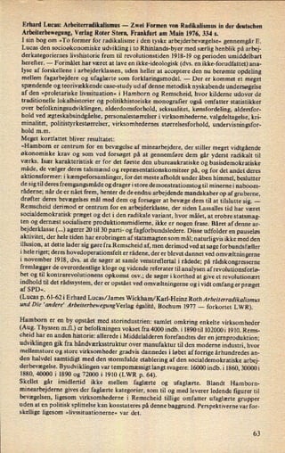 Erhard Lucas: Arbeiterradikalismus -
Zwei Formen von Radikalismus in der deutschen
Arbeiterbewegung, Verlag Roter Stern, Frankfurt am Main 1976, 334 5.
I sin bog om »To former for radikalisme i den tyske arbejderbevægelse« gennemgår E.
Lucas den socioøkonomiske udviklingi to Rhinlands-byer med særlig henblik på arbej-
derkategoriernes livshistorie frem til revolutionstiden 1918-19 og perioden umiddelbart
herefter. -
Formålet har været at lave en ikke-ideologisk (dvs. en ikke-forudfattet) ana-
lyse af forskellene i arbejderklassen, uden heller at acceptere den nu berømte opdeling
mellem fagarbejdere og ufaglærte som forklaringsmodel. -
Der er kommet et meget
spændende og teorivækkende case-study ud af denne metodisk nyskabende undersøgelse
af den »proletariske livssituation« i Hamborn og Remscheid, hvor kilderne udover de
traditionelle lokalhistorier og politikhistoriske monograñer også omfatter statistikker
over
befolkningsudviklingen, alderdomsforhold, seksualitet, kønsfordeling, aldersfor-
hold ved ægteskabsindgåelse, personalestørrelser i virksomhederne, valgdeltagelse, kri-
minalitet, politistyrkestørrelser, virksomhedernes størrelsesforhold, undervisningsfor-
hold m.m.
Meget kortfattet bliver resultatet:
»Hamborn er centrum for en bevægelse af minearbejdere, der stiller meget vidtgående
økonomiske krav og som ved forsøget på at gennemføre dem går yderst radikalt til
værks. Især karakteristisk er for det første den ubureaukratiske og basisdemokratiske
måde, de vælger deres talsmænd og repræsentationskomiteer på, og for det andet deres
aktionsformer: i kæmpeforsamlinger,for det meste afholdt under åben himmel, beslutter
de sig til deres fremgangsmåde og drager istore demonstrationsto g til minerne i naboom-
råderne; når de er nået frem, henter de de endnu arbejdende mandskaber op af gruberne,
drøfter deres bevægelses mål med dem og forsøger at bevæge dem til at tilslutte sig. -
Remscheid derimod er centrum for en arbejderklasse, der siden Lassalles tid har været
socialdemokratisk præget og det i den radikale variant, hvor målet, at erobre statsmag-
ten og dernæst socialisere produktionsmidlerne, ikke er nogen frase. Båret af denne ar-
bejderklasse (...) agerer 20 til 30 parti- og fagforbundsledere. Disse udfolder en pauseløs
aktivitet, der hele tiden har erobringen af statsmagten som mål; naturligvis ikke med den
illusion, at dette lader sig gøre fra Remscheid af, men derimod ved at søge forbundsfæller
i hele riget; deres hovedoperationsfelt er rådene, der er blevet dannet ved omvæltnin gerne
i november 1918, dvs. at de søger at samle venstreflertal i rådede; på rådskongresserne
fremlæggerde overordentlige kloge og vidende referater til analysen af revolutionsforlø-
bet og til kontrarevolutionens opkomst osv.; de søger i korthed at give et revolutionært
indhold til det rådssystem, der er opstået ved omvæltningerne og i vidt omfang er præget
af SPD«,
(Lucas p. 61-62i Erhard Lucas/James Wickham/Karl-Heinz RothArbeiterradikalismus
und Die 'andere' ArbeiterbewegungVerlag égalité, Bochum 1977 -
forkortet LWR).
Hamborn er en by opstået med storindustrien: samlet omkring enkelte virksomheder
(Aug. Thyssen m.fl.) er
befolkningen vokset fra 4000 indb. i 1890 til 102000i 1910. Rems-
cheid har en anden historie: allerede i Middelalderen forefandtes der en jernproduktion;
udviklingen gik fra håndværksstruktur over manufaktur til den moderne industri, hvor
mellemstore og store virksomheder gradvis dannedes i løbet af forrige århundredesan-
den halvdel samtidigt med den stormfulde etablering af den socialdemokratiske arbej-
derbevægelse. Byudviklingen var
tempomæssigt langt svagere: 16000 indb. i 1860, 30000i
1880, 40000 i 1890 og 72000 i 1910 (LWR p. 64).
Skellet går imidlertid ikke mellem faglærte og ufaglærte. Blandt Hamborn-
minearbejderne gives der faglærte kategorier, som til og med leverer ledende figurer til
bevægelsen, ligesom virksomhederne i Remscheid tillige omfatter ufaglærte grupper
uden at en politisk splittelse kan konstateres på denne baggrund. Perspektiverne var for-
skellige ligesom »livssituationerne« var det.
63
 
