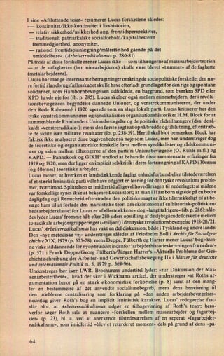 I sine »Afsluttende teser« resumerer Lucas forskellene således:
»- kontinuitet/ikke-kontinuitet i livshistorien,
-
relativ sikkerhed/usikkerhed ang. fremtidsperspektiver,
-
traditionelt patriarkalske socialforhold/kapitalbestemt
fremmedgjorthed, anonymitet,
-
rationel fremtidsplanlægning/målrettethedgående på det
umiddelbare«. (Arbeiterradikalismus p. 280-81)
1
r
På trods af disse forskelle mener Lucas ikke -
som tilhængerne af massearbejderteorien
-
at de »ufaglærte« (her minearbejderne) skulle være blevet »tæmmet« af de faglærte
(metalarbejderne).
Lucas har mange interessante betragtninger omkring de sociopolitiske forskelle: den næ-
re fortid i landbrugsfællesskabet skulle have efterladt grundlaget for den rige og spontane
solidaritet, som Hambornbevægelsen udfoldede, en baggrund, som hverken SPD eller
KPD havde øje for (ib. p. 285). Lucas skelner også mellem minearbejdere, der i revolu-
tionsbevægelsens begyndelse dannede Unioner, og venstrekommunisterne, der under
den Røde Ruhrarmé i 1920 agerede som en slags lokalt parti. Lucas kritiserer her den
tyske venstrekomm unismes og syndikalismes organisationshistoriker H.M. Block for at
sammenblande Rhinlandets Unionsbevægelse og de politiske rådstilhængere (dvs. de så-
kaldt »venstreradikale«): mens den første søgte at opnåbredde og tilslutning, efterstræb-
te de sidste især militære resultater (ib. p. 258-59). Hertil skal blot bemærkes: Block har
faktisk ikke analyseret disse begivenheder så nøje som Lucasi, men han understreger dog
de teoretiske og organisatoriske forskelle først mellem syndikalister og rådskommuni-
ster og siden mellem tilhængerne af den partifri Unionsbevægelse (O. Rühle mil.) og
KAPD. -
Pannekoek og GIKl-ll undlod at behandle disse sammensatte erfaringer fra
1919 og 1920, men der ligger en implicit selvkritik i deres fortrængning af KAPD i 30ernes
(og 40ernes) teoretiske arbejder.
Lucas mener, at hverken et landsdækkende fagligt enhedsforbund eller tilstedeværelsen
af et stærkt leninistisk parti ville have udgjort en løsning for den tyske revolutions proble-
mer, tværtimod. S plittelsen er imidlertid alligevel hovedårsagen til nederlaget: at målene
var forskellige synes ik ke at bekymre Lucas stort; at mani Hamborn sigtede på en bedre
dagligdag og i Remscheid efterstræbte den politiske magt er ikke tilstrækkeligt til at be-
væge ham til at forlade den marxistiske teori om eksistensen af en historisk-politisk en-
hedsarbejderklassei for Lucas er »fællestrækkene« dog »langt talrigere«(ib. p. 286): såle-
des lyder Lucas' fromme håb efter 280 siders opstilling af de dybtgående forskelle mellem
to radikale arbejdergrupperinger (-mi1jøer)i den tyske revolultionsbevægelse 1918-20/21.
Lucas* Arbeiterradikalismus har vakt en del diskussion, både i Tyskland og andre lande:
Den »nye metodiske vej« understreges således af Friedhelm Boll i Archiv für Sozialges-
chichte XIX, 1979 (p. 575-78), mens Deppe, Fülberth og Harrer mener Lucas' bog »kun-
ne virke stildan hende for nyopbruddet indenfor 'arbejderhistprieskrivningen fra neden“«
(p. 571 i Frank Deppe/Georg F ülberth/J ürgen Harrer's »Aktuelle Probleme der Ges-
chichtsschreibung der Arbeiter- und Gewerkschaftsbewegung II« i Blätter für deutsche
und internationale Politik n. 5, 1979 p. 569-96).
Understreges bør især LWR. Brochurens undertitel lyder: »zur Diskussion der Mas-
senarbeiterthese«, hvad der sker i Wickhams artikel, der understreger »at Roths ar-
gumentation beror på en stærk økonomistisk forkortelse (p. 8) samt at den mang-
ler en bestemmelse af det anvendte socialismebegreb, mens dens henvisning til
den udeblevne centralisering som forklaring på »den anden arbejderbevægelses«
nederlag giver Roth's bog en implicit leninistisk karakter. Lucas' redegørelse fast-
slår blot, at Arbeiterradikalismur udgør en tilbagevisning af Roth's teser; hero-
verfor søger Roth selv at nuancere »forskellen mellem massearbejder og fagarbej-
der« (p. 23), bl. 3. ved at anerkende tilstedeværelsen af en seperat »fagarbejder-
radikalisme«, som imidlertid »blev et retarderet moment« dels på grund af dens »pa-
64
 