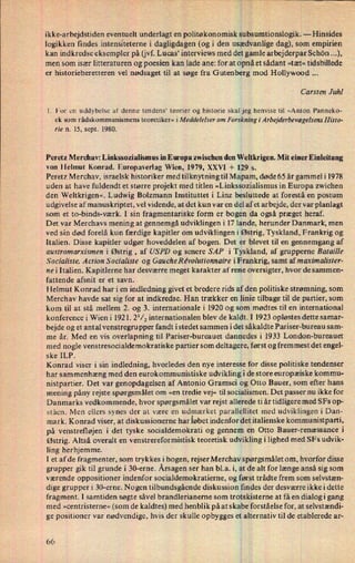 ,
,
af-
ikke-arbejdstiden eventuelt underlagt en politøkonomisk subsumtionslogik.-
Hinsides
logikken findes intensiteterne i dagligdagen (og i den usædvanligedag), som empirien
kan indkredse eksempler på (jvf. Lucas' interviews med det gamlearbejderpar Schön ...),
men som især litteraturen og poesien kan lade ane: for at opnået sådant »tæt« tidsbillede
er historieberetteren vel nødsaget til at søge fra Gutenberg mod Hollywood
Carsten Juhl
1. For en uddybelse af denne tendens* teorier og historie skal jeg henvise til »Anton Pannekot
ek som rådskommunismens teoretiker« iMeddeIeIser om Farskningi ArbejderbevægelsensHisto-
rie n. 15, sept. 1980.
Peretz Merchav: Linkssozialismus in Europa zwischen den Weltkrigen. Mit einer Einleitung
von Helmut Konrad. Europaverlag Wien, 1979, XXVI -l- 1295.
Peretz Merchav, israelsk historiker med tilknytning til Mapam, døde 65 år gammel i 1978
uden at have fuldendt et større projekt med titlen »Linkssozialismus in Europa zwichen
den Weltkrigen«. Ludwig Bolzmann Instituttet i Linz besluttede at forestå en postum
udgivelse af manuskriptet, vel vidende, at det kun var en del af et arbejde, der var planlagt
som et to-binds-værk. I sin fragmentariske form er
bogenidaogså præget heraf.
Det var Merchavs mening at gennemgå udviklingen i 17 lande, herunder Danmark, men
ved sin død forelå kun færdige kapitler om udviklingen i Østrig, Tyskland, Frankrig og
Italien. Disse kapitler udgør hoveddelen af bogen. Det er blevet til en gennemgang af
austromarxismen i Østrig , af USPD og senere SAP i Tyskland, af grupperne Bataille
S ocialiste. Action S ocialiste og GaucheRe'vqutionnaire iFrankrig, samt af maximalister-
nei Italien. Kapitlerne har desværre meget karakter af rene oversigter, hvor de sammen-
fattende afsnit er et savn.
Helmut Konrad har i en indledning givet et bredere rids af den politiske strømning, som
Merchav havde sat sig for at indkredse. Han trækker en linie tilbage til de partier, som
kom til at stå mellem 2. og 3. internationale i 1920 og som mødtes til en international
konference i Wien i 1921. 2'/2 internationalen blev de kaldt.EI 1923 opløstes dette samar-
bejde og et ant al venstregrupper fandt istedet sammen idet såkaldte Pariser-bureau sam-
me år. Med en vis overlapning til Pariser-bureauet dannedes i 1933 London-bureauet
med nogle venstresocialdemokratiske partier som deltagere, først og fremmest det engel-
ske ILP. j
Konrad viser i sin indledning, hvorledes den nye interesse for disse politiske tendenser
har sammenhæng med den eurokommunistiske udviklingi de store europæiske kommu-
nistpartier. Det var genopdagelsen af Antonio Gramsci og;Otto Bauer, som efter hans
mening påny rejste spørgsmålet om »en tredie vej« til socialismen. Det passer nu ikke for
Danmarks vedkommende, hvor spørgsmålet var rejst allerede ti år tidligere med SFs op-
ståen. Men ellers synes der at være en udmærket parallellitetmed udviklingen i Dan-
mark. Konrad viser, at diskussionerne har løbet indenfor det italienske kommunistparti,
på venstrefløjen i det tyske socialdemokrati og gennem en Otto Bauer-renæssance i
Østrig. Altså overalt en venstrereformistisk teoretisk udvildling i lighed med SFs udvik-
ling herhjemme. _
I et af de fragmenter, som trykkes i bogen, rejserMerchav spørgsmåletom, hvorfor disse
grupper gik til grunde i 30-erne. Årsagenser han bl.a. i, at de alt for længe anså sig som
værende oppositioner indenfor socialdemokratierne, og først trådte frem som selvstæn-
dige grupper i 30-erne. Nogen tilbundsgående diskussion findes der desværre ikke i dette
fragment. I samtiden søgte såvel brandlerianerne som trotskisterne at få en dialog i gang
med »centristerne« (som de kaldtes) med henblik på at skabe forståelse for, at selvstændi-
ge positioner var nødvendige, hvis der skulle opbygges et
alternativtil de etablerede ar-
(w6
 