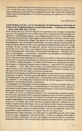 bejderpartier. Denne diskussion må inddrages, hvis man skal søge at svare på det spørgs-
mål, som Merchav rejser. Hvorfor lykkedes det ikke? Hvad var
begrænsningerne?Viser
noget af diskussionen fremad? Disse spørgsmål besvares ikke i denne bog. Derimod bi-
drager bogen til kortlægningen af en politisk strømning, som spillede en vis rolle i mel-
lemkrigstiden.
Steen Bille Larsen
Arnold Reisberg: Von der 1. zur II. Internationale. Die Durchsetzung des Marxismus im
Kampf um die Wiederherstellung der Arbeiterinternationale -
Schriftenreihe Geschichte
-
Dietz, Berlin 1980, 236 s., M 5.20
Dietz Verlag har for ca. 2 år siden begyndt en ny skriftserie med oversigter over perioder
og emner i en populær form på ret højt niveau. Det er rigt illustrerede lommebøger, der
også har et videnskabeligt apparat, men tydeligt henvender sig til et bredt publikum.
I denne bog har Reisberg nu offentliggjort en
fremstilling om perioden mellem 1. og 11.
Internationale. Reisberg har tidligere især skrevet om Lenin og desuden et omfangsrigt
grundlæggende værk om enhedsfrontpolitikken. Om denne periodes internationale ar-
bejderbevægelserfindes der ikke nogen egentlig fremstilling, Reisberg henviser til nogle
sovjetiske og især et polsk oversigtsværk, og han kunne have henvist til nogle flere
(Braunthal, Cole, Droz f.eks.), men alligevel er hans arbejde så vidt vides det første om
denne »mellemperiode«.Han benytter en del trykte kildeudgivelser --
især Marx6 og En-
gels' korrespondence -
og endvidere »marxistiske og anarkistiske fremstillinger« (s.
212) og især DDR-historikeres undersøgelser.
Efter 1. Internationales opløsning 1872-76 afviste marxisterne, at Internationalen kunne
genoprettes i sin gamle centraliserede form. Men marxisterne var langtfra den eneste fak-
tor i datidens arbejderbevægelse.Ved siden af dem fandtes bl.a. anarkisterne, der ihær-
digt forsøgte at videreføre 4 internationale kongresser -
også senere blev der gennem-
ført sådanne -
i 1881, 1883, 1886, de sidste var imidlertid ikke mere domineret af »de
antiautoritære«, deres betydningi arbejderbevægelsenvar efterhånden mindsket, og fra
1881 gennemførte de deres egne internationale kongresser.
Marxisternes betydning var imidlertid steget meget; som deres konkurrent stod især pos-
sibilisterne i Frankrig. De havde også understøttelse i andre lande, især den engelske fag-
foreningsbevægelsevar en betydelig faktor, som principielt delte possibilisternes politi-
ske opfattelse -
om muligt dog i modereret form idet de ikke engang var interesseret i
arbejdernes selvstændige politiske organisering.
Grundlæggelsen af selvstændige arbejdermassepartier i de fleste europæiske lande i pe-
rioden fra slutningen af 1870“erne var imidlertid også for marxisterne et klart tegn på, at
udviklingen (fra slutningen af 1880“erne)var så fremskreden, at det internationale samar-
bejde kunne genskabes i institutionaliseret form.
Fra 1888 kom det til en
langvarig diskussion i den internationale arbejderbevægelse,
hvordan dette samarbejde skulle organiseres og dermed også om hvilken politisk teori,
der skulle blive den dominerende. Possibilisterne havde pga. deres samarbejde med den
engelske fagbevægelseet vist forspring overfor marxisterne, men takket være en ihærdig
indsats bl.a. fra Engels* side, kunne marxisterne alligevel følge med. Diskussionen om,
hvilken kongres man skulle deltage i, blev jo som bekendt også et vigtigt stridsspørgsmål
idet danske partii 1889, hvor »de revolutionære« fik gennemført, at partiet især deltogi
marxisternes kongres. Og det var dennne kongres, som blev den afgørende. Ganske vist
gennemførte også possibilisterne en kongres, men det blev deres sidste.
Reisbergs bog er meget informativ og vurderin gerne er også differentierede. Der er ingen
tvivl om, at han »sympatiserer« med marxisterne -
med rette selvfølgelig. Men bogen er
fri for moralske vurderinger, som man især tidligere ofte har set dem hos marxistisk-
leninistiske historikere. Det er en principiel vigtig bog for denne periode, også fordi den
67
 