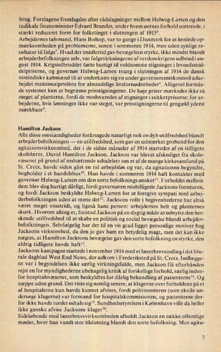 brug. Forslagene fremlagdes efter rådslagninger mellem Helweg-Larsen og den
radikale finansminister Edvard Brandes, under hvem øernes forhold sorterede, i
stærkt reduceret form for folketinget i slutningen af 1915'.
Arbejdernes talsmand, Hans Bishop, var to gange i Danmark for at henlede op-
mærksomheden på problemerne, senest i sommeren 1914, men uden synlige re-
sultater til følge7.Hvad der imidlertid gav bevægelsen styrke, ikke mindst blandt
arbejderbefolkningen selv, var følgevirkningerne af verdenskrigens udbrud i au-
gust 1914. Krigsudbruddet førte hurtigt til voldsomme stigninger i levnedsmid-
delpriserne, og guvernør Helweg-Larsen tvang i slutningen af 1914 de dansk
vestindiske købmænd til at underkaste sig en under guvernementskontrol udar-
bejdet maksimalprisliste for almindelige livsfornødenhederx. Alligevel formåe-
de systemet kun at begrænse prisstigningerne. De høje priser mærkedes ikke så
meget af planterne, fordi de modsvaredes af stigninger i sukkerpriserne; for ar-
bejderne, hvis lønninger ikke var steget, var prisstigningerne til gengæld yderst
mærkbare9.
Hamilton Jackson
Alle disse omstændigheder forårsagede naturligt nok en dyb utilfredshed blandt
arbejderbefolkningen -
en utilfredshed, som gav en udmærket grobund for den
agitationsvirksomhed, der i de sidste måneder af 1914 startedes af en tidligere
skolelærer, David Hamilton Jackson. Jackson var blevet afskediget fra skole-
Væsenet på grund af nedsættende udtalelser om et afde mange kirkesamfund på
St. Croix, havde siden gået en tid arbejdsløs og var, da agitationen begyndte,
bogholder i et handelshusm. Han havde i sommeren 1914 haft kontakter med
guvernør Helweg-Larsen om den sorte befolknings ønsker”. Forholdet mellem
dem blev dog hurtigt dårligt, fordi guvernøren misbilligede Jacksons fremturen,
og fordi Jackson beskyldte Helweg-Larsen for at foregive sympati med arbej-
derbefolkningen uden at mene det”. Jacksons rolle i begivenhederne har altså
været meget omstridt, og ligeså hans person: arbejdernes helt og planternes
skurk. Hvorom alting er, forstod Jackson på en dygtig måde at udnytte den her-
skende utilfredshed til at skabe en politisk og social bevægelse blandt arbejder-
befolkningen. Selvfølgelig har der til en vis grad ligget personlige motiver bag
Jacksons virksomhed, da den jo gav ham en betydelig magt, men det kan ikke
nægtes, at Hamilton Jacksons bevægelse gav den sorte befolkning en styrke, den
aldrig tidligere havde haft”.
Jacksons kampagne startede i november 1914 med et læserbrevsindlægi det libe-
rale dagblad 'West End News, der udkom i Frederiksted på St. Croix. Indlægge-
ne var i begyndelsen ikke særlig virkningsfulde, men Jackson fik efterhånden
rejst en for myndighederne ubehagelig kritik af forskellige forhold, særlig inden-
for hospitalsvæsenet, som beskyldtes for dårlig behandling af patienterne”. 0g
næppe uden grund. Det viste sig nemlig senere, at klagerne over forholdene på et
af hospitalerne kun havde kunnet afvises, fordi politimesteren (som skulle un-
dersøge klagerne) var formand for hospitalskommisionen, og patienterne der-
for ikke havde turdet udtale sig”. Sundhedsstyrelsen i København ville da heller
ikke ganske afvise Jacksons klager”.
Sideløbende med læserbrevsvirksomheden afholdt Jackson en række offentlige
møder, hvor han vandt stor tilslutning blandt den sorte befolkning. Men agita-
 