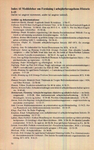 i
Index til Meddelelser om Forskning i arbejderhevægelsensHistorie
1-15
'
(første tal angiver nummeret, andet tal angiver sidetall).
Artikler og dokumentationer
'
Andersen-Harild. Harald: Angående bladet Kronikken. 1⁄56-57.
Callesen, Gerd' Et brev fra Engels til Gerson Trier. 4/36. Et brev fra Friedrich Engels til
Nicolaj L. Petersen. 11/60-61. Den nye M E G A. 6/69-71. Nyt fra Marx-Engels-
forskningen: tidsskrifter. 15⁄43-46. '
Dahlerup, Drude: Kvinders organisering i det danske Socialdemokrati 1908-69. For og
imod en selvstændig socialistisk kvindebevægelse. 13/ 5-35.
D ybbroe, Betina: Økonomisk og politisk kamp i den socialdemokratiske arbejderbevæ-
gelses udvikling indtil 2. verdenskrig. 14/26-41.
Einarsson, Olafur. R.: Islandsk arbejderbevægelses historie 1887-1971. En oversigt.
12/25-31.
'
Engberg, Jens: En løbeseddel for Social-Demokraten fra 1876. 4/ 34-35. ,l
Federspiel, Søren og Henning Grelle/Erik Strange Petersen: Den såkaldte Lassalle-
reception --
eller La'Salle hvad ikke kan stå. En kritikxaf Hans-Norbert Lahmes:
»De danske Lassalle-oversættelser«. 10/50-57. Se også nr. 9/24-31.
›
F rese, Jens og Helge S tavnsbjerg/John Bech Thomsen: Arbejderbevægelsen i Skive --
Pro-
jektbeskrivelse og registratur. 11/52-58.
Fuglsang, Peder: Hverdagsliv og offentlighed. 9/ 33-39.
Fuglsang, Peder og Poul Erik Kluge: Nogle oplysninger om
1personsammensætningeni
DKP*s centralkomité i perioden fra 1926 til 1940. 14/47-50.
Grelle. Henning: Se også Søren Federspiel. -
I anledning af hundredåret for Gimlekon-
gressen. 7/ 17-24
'
Grelle, Henning og Erik StrangePetersen: Internationales ledelse, sommeren 1872. 9/40-
41.
Hansen-Nowack, Heinrich Peter: Thälmann & Torgler Befrielseskomiteensrejse i 1934,
ved Ellen Nowack. 13/50-60.
Hansen, Villum: Studenter-enhedsfront for 40 år siden. 8⁄1$-21.
Harrits, Kirsten Folke: Arbejdererindrin ger som kilde til arbejderklassens kultur og leve-
vis. 9/45-48.
Hemmersam, Flemming: Arbejderbevægelsens objektive og suibjektive kultur --
en forsk-
ningsmodel. 2/ 25-28. Den êndimensionale arbejderkulturforskning. 15/ 30-37.
Hverdagsliv, levevis og kultur. 9/39-44. Nordisk folkemindevidenskab. 1⁄51-55.
Jensen, Niels Ole Højstrup: Arbejderklassens konstitueringsproces -
nogle teoretiske og
metodiske overvejelser. 11/22-37.
'
Juhl, Carsten: Rådskommunismen: en præsentation og problematisering. 11/4-21. An-
ton Pannekoek som rådskommunismens teoretiker. 15/ 14-25.
Kluge, Poul Erik: Se Peder Fuglsang.
Knudsen, Knud' Arbejdskampe som indfaldsvinkel til arbejderbevægelsens historie. Et
diskussionsindlæg. 12/37-52. i
Lahme, Hans-Norbert: Anthon Mundberg om »Socialismens Opståenog videre udvikling
herhjemme«, Et foredrag i »Karl Marx klubben«. 1896. 5/54-58. De danske Lassalle-
oversættelser. 9/24-31. Se også nr. 10/50-58. Svar (på Søren Federspiel m.fl.). 10/58.
Larsen, Steen Bille: Politisk overenskomst for »Socialistisk Sámvirke«, 1938 -
et forsøg
på samling af de venstreoppositionelle grupper i 1930-errie. 12/53-59.
Markvad, Willy: Arbejderbilleder. 13/36-45.
'
Petersen, Erik Strange: Se også Søren Federspiel/Henning Grelle. Fra »Internationale«
til »Socialdemokratisk Forbund«. Det danske Socialdemokratis organisatoriske ud-
vikling 1871-1878. 9/4-23.
70
 
