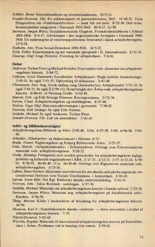 Schiller, Bernt: Intemationalerne og internationalismen. 15/ 5-l3.
Stender-Petersen, Ole: En stikkerrapport til justitsministeren, 1865. 15/49-52. Tsola
Dragoicheva om »F ædrelandsfronten« -
samt lidt om teori. 9/53-54. Den tyske,
kommunistiske emigration i Danmark 1933-1945. 10⁄4-l7. 11/59.
Sørensen, Jørgen Würtz: Socialdemokratisk Ungdom. Fremskridtsklubberne i Jylland
1885-1904. 8/4-17. Udviklingen i den ungsocialistiske bevægelse i Danmark 1900-
1910. En undersøgelse af venstreoppositionens fremvækst i dansk arbejderbevægelse.
12/4-24.
T opholm. Jens: Fyns Social-Demokrat 1896-1920. 14/ 5-22
Tych, Feliks: Klassekampen og det nationale spørgsmål i II. Internationale. 6/11-31.
Unnerup. Oluf: Unge Pionerer. Forening for arbejderbørn. 7/4-16.
Debat
Andersen, Torben Peter og Michael Seidelin: Overvejelser vedr. elementer i en arbejderbe-
vægelsens historie. 5/64-72.
Callesen, Gerd: Danmarks Socialistiske Arbejderparti. Nogle kritiske bemærkninger.
7/45-51. Se også 7/51-53. Opfordring til diskussion. 3/47-49.
Christensen, Jens: Ang. Gerds indlæg. (ang. Danmarks Soc. Arbejderparti) 7/51-53. Se
også 7/45-51. Se også Å 5⁄59-112. Hvad foregår deri Århus vedr. arbejderbevægelsens
historie. 4/40-41. til Henning Grelle. 4/42-43.
Hansen, Erik, og Erik Strange Petersen: Korrespondance. 5/ 72-74.
Larsen, Claus: Arbejderbevægelsen og skolebøgerne. 4/ 37-40.
Nielsen, Vagn Oluf: Historieundervisningen i gymnasiet. 7/ 39-42.
Petersen, Erik Strange: Se også Erik Hansen.
Seidelin, Michael: Se også Andersen, Torben Peter.
S render-Petersen. Ole: Lidt om anmeldelser. 7/ 43-45.
Arkiv- og biblioteksoversigter
Arbejderbevægelsens Bibliotek og Arkiv: 2/45-48. 3/64. 4/ 57-59. 5/ 89. 6/94-96. 7/93-
96.
Arbejder-, Håndværker- og Industrimusee! i Horsens: 8/37.
Bruhn, Verner: Fagbevægelsen og Esbjerg Byhistoriske Arkiv. 3/27-37.
Fade, Henrik: »Arbejderarkivalier« i Erhversarkivet. Oversigt over Erhvervsarkivets
materiale vedr. arbejderbevægelsen. 3/20-23.
GreIIe, Henning: Fortegnelse over utrykte protokoller fra arbejderbevægelsens faglige,
politiske og kulturelle organisationeriABA. l/l7-31. 2⁄l2-13. 3⁄l7.4/12-l4. 6/59-
61. 9/50-52. 10/45-49. ll/a. 14/42-46. Oversigt over Rigsarkivets materiale vedr.
arbejderbevægelsen. 3/23-26.
Lahme, Hans-Norbert: Materialer med relevans for den danske arbejderbevægelse på »ln-
ternationaal Instituut voor Sociale Geschiedenis« i Amsterdam. 2/43-45.
Larsen, Steen Bille: Det Kgl. Biblioteks danske småtryksafdeling. 5⁄3l-51.
Petersen, Johs.: Julius Bomholt -
samlingen. 3/37-38.
Seidelin, Michael: Materiale om arbejderbevægelsenshistorie i franske arkiver. 7/25-29.
Sørensen, Jørgen Würrz: Materiale ang. arbejderbevægelsen på lokalhistorisk arkiv,
Randers. 6/56-58.
Thing, Morten: Kilder i landsarkivet af betydning for arbejderbevægelsens historie.
14/56.
Thomsen, Karl V.: Statsbibliotekets danske »småtryk« -
deres anvendelse i studiet af
arbejderbevægelsens historie. 7/35.
Tidsskriftcentret: 5⁄62-63-.
Wierzba. Bogdan: Materiale til international arbejderbevægelses historie på Statsbiblio-
teket i Århus. Problemer ved et katalog over emnet. 5/59-62.
7]
 