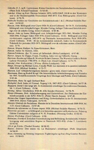 Günsche, K. L. og K. Lantermann: Kleine Geschichte der Sozialistischen Internationale.
(Hans Erik Avlund Frandsen). 11/83-85.
Günther, Klaus og Kurt Thomas Schmitz: SPD, KPD/DKP, DGB in den Westzonen
und in der Bundesrepublik Deutschland 1945-1973. Eine Bibliographie. (Gerd Cal-
lesen). 8/78-79.
Hallesche Studien zur Geschichte der Sozialdemokratie l & 2. (Michael Seidelin Han-
sen). 14⁄60-62.
Hansen. John: Bibliografi over Clartê 1926-76. (Gerd Callesen). 10/74-75. En foreløbig
bibliografi over Arbejderforlaget, Mondes Forlag, forlaget Tiden med historisk over-
sigt over de enkelte forlag. (Gerd Callesen). 4/45-46.
Hansen, John og Sanne: Bibliografi over Arbejderforlaget 1921-1941, Mondes Forlag
1928- 1940, Forlaget Tiden 1945-1978. (Gerd Callesen). 13/61. Bibliografi over Den
revolutionære ungdom 1885-1976 og Danmarks kommunistiske Parti 1919-1976.
(Gerd Callesen). 9/69. 40 års kommunistisk tidSSkrift, Index for Kommunistisk
Tidsskrift for perioden 1933-1975. Bibliografi over de udkomne numre. (Gerd Calle-
sen). 8/79.
Hansen, Mogens Rüdiger: Se Egaa-Kristensen, Bent.
Hansen, Sanne: Se Hansen, John.
Hansen-Folehaven, Åge: Vi venter på fællesskab. (Britta Lundquist). 4/47-48.
Harrer, Jürgen: Se Deppe, Frank. Freyberg, Jutta von og Fülberth, Georg.
Harrison, Royden og Gillian B. Woolven/Robert Duncan: The Warwick Guide to British
Labour Periodicals 1790-1970. A Check List. (Gerd Callesen). 11/71-73.
Harsløf Olav: Kulturdebat i 20'erne. (Britta Lundquist). 7/69.
Haupt, Georges og Michael Lowy, Claudie Weill: Les marxistes et la question nationale
1848-1914. (Michael Seidelin). 6/75-77.
Haurum, Leif: Arbejderbevægelsens historie i grove træk. (Gerd Callesen), 8/76.
Hautmann, Hans og Rudolf Kropf: Die österreichische Arbeiterbewegungvom Vormärz
bis 1945. Sozialökonomische Ursprünge ihrer Ideologie und Politik. (Gerd Callesen).
5/ 83-84.
Hautmann, Hans: Se også Gerhard Botz
Hedegård, Ruth: Index til Fremad. Årgang1-16, 1907-1922. (Gerd Callesen). l4⁄ 57-58.
Hejgaard, David: I det lange løb. En kommunists erindringer fra tredivernes Danmark,
bd. 1. (Gerd Callesen). 13/86.
Heising, Alfons: Geschichten 1928-48. (Ole Stender-Petersen). 12/ 78-79.
Hemje-Oltmanns, Dirk: Arbeiterbewegung und Einheitsfront. Zur Diskussion der Ein-
heitsfronttaktik in der KPD 1920/21. (Peder Hjorth Jensen). 8/47-49.
Hermes,1na: Gegen Imperialismus und Krieg, Gewerkschaften in der II. Internationale
1889-1914. (Søren Federspiel). 14⁄92-93.
Hisloire Générale du Socialisme. Histoire de la Deuxiéme Internationale 1889-1914, bd.
1-23. (Gerd Callesen). 13/87-88.
Histoire du reformisme en France depuis 1920. (Michael Seidelin Hansen). 9/70-72.
Historiske specialer -
en bibliografi over historiske specialer ved Københavns, Århus og
Odense Universiteter redigeret af N. 1-1. Frandsen. (Henning Grelle). 13/61-62.
History Workshop. (Gerd Callesen). 6/68.
Holtmann, Everhard' Zwischen Unterdrückung und Befriedung. Sozialistische Arbeiter-
bewegung und autoritäres Regime in österreich 1933-1938. (John T. Lauridsen).
15/81-82.
124 år på Frichs. (Therkel Stræde). 14/88-92.
Ibaruri, Dolores: Den eneste vej. La Pasionaria”s erindringer. (Palle Jørgensen).
14/94-95.
Ibsen, Flemming og Henning Jørgensen: Fagbevægelse og Stat. (Stig Günther Rasmus-
sen). 12⁄80-83.
77
 