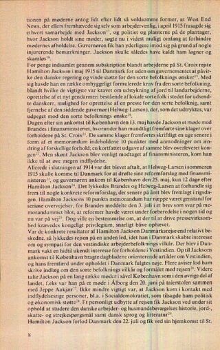 tionen på møderne antog lidt efter lidt så voldsomme former, at West End
News, der ellers fremhævede sig selv som arbejdervenlig, i april 1915 frasagde sig
ethvert samarbejde med Jackson”, og politiet og planterne på de plantager,
hvor Jackson holdt sine møder, søgte nu i videst muligt omfang at forhindre
mødernes afholdelse. Guvernøren fik han yderligere imod sig på grund af nogle
injurerende bemærkninger. Jackson skulle således have kaldt ham løgner og
skamløslx.
For penge indsamlet gennem subskription blandt arbejderne på St. Croix rejste
Hamilton Jackson i maj 1915 til Danmark for uden om guvernementet at påvir-
ke den danske regering og vinde støtte for den sorte befolknings ønsker”. Med
sig havde han en række omhyggeligt formulerede krav fra den sorte befolkning,
blandt hvilke de vigtigste var kravet om udstykning afjord til landarbejderne,
oprettelse af et nyt gendarmeri bestående aflokale sorte folk i stedet for udsend-
te danskere, mulighed for oprettelse af en presse for den sorte befolknig, samt
fjernelse af den siddende guvernør(Helweg-Larsen), der, som det udtryktes, var
udpeget mod den sorte befolknings ønske”.
Dagen efter sin ankomst til København den 13. maj havde Jackson et møde med
Brandes i finansministeriet, hvorunder han mundtligt fremførte sine klager over
forholdene på St. Croix”. De samme klager fremførtes skriftligt en uge senere i
form af et memorandum indeholdene 10 punkter med anmodninger om æn-
dring af forskellige forhold; en kortfattet udgave af samme blev overleveret kon-
genx. Men skønt Jackson blev venligt modtaget af finansministeren, kom han
ikke til at øve megen indflydelse.
Allerede i slutningen af 1914 var det blevet aftalt, at Helweg-Larsen i sommeren
1915 skulle komme til Danmark for at drøfte sine reformforslag med finansmi-
nisteren”, og guvernøren ankom til København den 25. maj, kun 12 dage efter
Hamilton Jackson”. Det lykkedes Brandes og Helweg-Larsen at forhandle sig
frem til nogle konkrete reformforslag, der senere på året blev fremlagt i rigsda-
gen. Hamilton Jacksons 10 punkts memorandum har næppe været genstand for
seriøse overvejelser, for Brandes meddelte den 3. juli i et brev som svar på me-
morandummet blot, at reformer havde været under forberedelse i nogen tid og
nu var på vej”. Dog ville en bestemmelse om, at der til at drive pressevirksom-
hed krævedes kongeligt privilegium, snarligt blive ophævet.
Var de konkrete resultater af Hamilton Jackson Danmarksrejse end relativt be-
skedne, så lykkedes rejsen på en anden led, idet han i Danmark skabte interesse
om og sympati for den vestindiske arbejderbefolknings vilkår. Der blev i Dan-
mark vakt en hidtil ukendt interesse for forholdene i Vestindien. Op til Jacksons
ankomst til København bragte dagbladene orienterende artikler om Vestindien,
og hans fremfærd under opholdet i Danmark fulgtes nøje. Flere aviser lod ham
skrive indlæg om den sorte befolknings vilkår og formålet med rejsen”. Videre
talte Jackson på en lang række møder i såvel København som iden øvrige del af
landet, feks var han på et møde i.Ålborgden 20. juni på talerstolen sammen
med Jeppe Aakjær”. Ikke mindre vigtigt var, at Jackson kom i kontakt med
indflydelsesrige personer, bl.a. i Socialdemokratiet, som tilsagde ham politisk
og økonomisk støtte”. Et personligt udbytte af rejsen fik Jackson ved under sit
ophold at studere den danske arbejder- og husmandsbevægelses historie, jord-,
skatte- og strejkespørgsmål samt dansk sprog og litteratur”.
Hamilton Jackson forlod Danmark den 22. juli og fik ved sin hjemkomst til St.
8
 