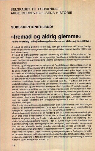SELSKABET TIL FORSKNING | 1
ARBEJDERBEVÆGELSENS HISTORIE
SUBSKRIPTIONSTILBUD!
»fremad og aldrig glemme«
10 års forskning i arbejderbevægelsens historie -
status og perspektiver.
»Fremad og aldrig glemme« er en bog, som gør status over 1970'ernes frodige
forskning i arbejderbevægelsens historie og udstikker perspektiverfor1980'ernes
historieskrivning.
»Fremad og aldrig glemme« udgives i anledning af SFAH's 10 års jubilæum i de-
cember 1980. Bogen er den første egentlige håndbog i arbejderbevægelsens hi-
storie herhjemme, og vil med sine ideer til den fortsatteforskning desuden virke
debatskabende.
'
»Fremad og aldrig glemme« er redigeret af Gerd Callesen, Hanne Caspersen og
Knud Knudsen. Bogen består af 15 artikler. Tilsammen giver de et dækkende bille-
de af de emner, som 70'ernes arbejderbevægelsesforskning har taget op, og de
diskussioner af både faglig og politisk karakter, som har været ført -
og føres! Bog-
en indledes med 2 artikler om historieskrivningen om arbejderbevægelsen. Deref-
ter behandles de problemer og resultater, som forskningen i arbejderbevægelses-
historiens forskellige tidsperioder er kommet frem til, i 4 artikler om den før-
socialistiske fase, om perioden fra Socialdemokratiets dannelse til 1. Verdenskrig,
om mellemkrigs- og besættelsestiden og om efterkrigstiden. Endelig bringesSte-
matisk orienterede artikler, der går i dybden med centrale emner: forholdet mel-
lem Socialdemokratiet og fagbevægelsen, reformismen, venstreoppositionen, ar-
bejderbevægelsens internationalisme, struktur- og brancheanalyser, arbejder-
kvindernes historie og forskningen i arbejdererindringer. Desuden interviews
med tre faglige tillidsfolk om arbejderbevægelsens »forhold til historien og
historieskrivningen.
Hver for sig giver artiklerne en præsentation eller statusoversigf overforskningen
indenfor de behandlede områder. De redegør for diskussioner og uenigheder, og
forsøger at pege på veje og opgaver for forskningen fremover.
»Fremad og aldrig glemme« er en håndbog, der vil kunne anvendes med udbytte
af en bred kreds af mennesker. Vi synes, den er blevet både spændende og inspi-
rerende. Bogen er velegnet for den »nybegynder«, der ønsker en indføring i stu-
diet af arbejderbevægelsens historie -
den vil kunne bruges både til selvstudium
og undervisning. Den, der engang har beskæftiget sig med arbejderbevægelsens
historie, men af en eller anden grund er kommet ud af trit med udviklingen i »fag-
et«, giver bogen mulighed for at få ajourført sin viden. Og den, der løbende erfulgt
med, vil få stor nytte af bogen som oversigts- og opslagsværk. Da bogens forfatte-
re repræsenterer en række humanistiske og samfundsvidenskabelige fag, vil den
utvivlsomt inspirere til fortsat diskussion om arbejderbevægelsensog -klassens
historie, og til at tage nye emner Op.
84
 
