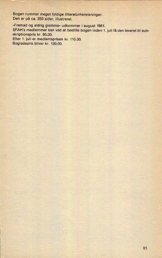 Bogen rummer meget fyldige litteraturhenvisninger.
Den er på ca. 350 sider, illustreret.
»Fremad og aldrig glemme« udkommer i august 1981.
SFAH's medlemmer kan ved at bestille bogen inden 1. juli få den leveret til sub-
skriptionspris kr. 90,00.
Efter 1. juli er medlemsprisen kr. 110,00.
Bogladepris bliver kr. 130,00.
85
 