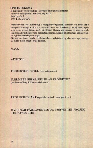 SPØRGESKEMA
'
;
Meddelelser om forskning i arbejderbevægelsens historie
Arbejderbevægelsens Bibliotek og Arkiv
Rejsbygade 1
1759 København V
»Meddelelser om forskning i arbejderbevægelsens historie« vil med dette
spørgeskema søge at skabe et overblik over den forskning i arbejderbevægel-
sens historie, som finder sted i øjeblikket. Derved muliggøres en kontakt mel-
lem folk, der arbejder med beslægtede emner, således at erfaringer kan udveks-
les og dobbeltarbejde undgås.
Skemaerne bedes sendt til Meddelelsers redaktion, og skemaets oplysninger
vil siden blive bragt i Meddelelser.
NAVN
ADRESSE
PROJEKTETS TITEL (evt. arbejdstitel)
NÆRMERE BESKRIVELSE AF PROJEKTET
(problemstilling, kildemateriale etc.)
PROJEKTETS ART (speciale, artikel, monografi etc.)
HVORNÅR PÅBEGYNDTES OG FORVENTES PROJEK-
TET AFSLUTTET 3
86
 