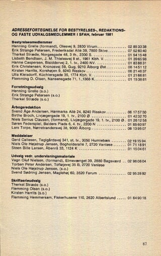 ÅDRESSEFORTEGNELSE FOR BESTYRELSES-, REDAKTIONS-
OG FÅSTE UDVALGSMEDLEMMER l SFAH, februar 1981
Bestyrelsesmedlemmer
Henning Grelle (formand), Olesvej 9, 2830 Virum . . . . . . . . . . . . . . .. 02 85 3338
Erik Strange Petersen, Frederiksdal Allé 39, 7800 Skive . . . . . . . . .. 07 52 60 40
Therkel Stræde, Norgesgade 48, 3 th., 2300 S. . . . . . . . . . . . . . . . . .. 01 541548
Lisbeth Bendtsen, J. M. Thielesvej 8 st., 1961 Kbh. V . . . . . . . . . . . . . 01 3965 98
Hanne Caspersen, Bisiddervej 2, 1. tv., 2400 NV. . . . . . . . . . . . . . . .. 01 83 88 31
Erik Christensen, Kronosvej 59, Gug, 9210 Ålborg Øst . . . . . . . . . .. 08 1451 12
Kirsten Harrits, Korshøjen 9, 8240 Risskov . . . . . . . . . . . . . . . . . . . . . . 06 214637
Ulla Kleisdorff, Küchiersgade 35, 1774 Kbh. V. . . . . . . . . . . . . . . . . .. 01 216681
Flemming D. Olsen, Nansensgade 71, 1.,1366 K . . . . . . . . . . . . . . . . .. 01 153881
Forretningsudvalg
Henning Grelle (s.o.)
Erik Strange Petersen (s.o.)
Therkel Stræde (s.o.)
Årbogsredaktion
Svend Åge Andersen, Hørmarks Allé 24, 8240 Risskov . . . . . . . . . .. 06 1757 50
Birthe Broch, Livjægergade 19, 1. tv., 2100 Ø . . . . . . . . . . . . . . . . . . . 01 4232 70
Niels Senius Clausen, (formand), Livjægergade 19, 1. tv., 2100 Ø. 01 261258
Søren Federspiel, Balders Plads 6, 4. tv., 2200 N . . . . . . . . . . . . . . . . 01 85 60 97
Lars Torpe, Nørretrandersvej 38, 9000 Ålborg . . . . . . . . . . . . . . . . . . . 08 139507
Meddelelser
Gerd Callesen, Teglgårdsvej 341, st. tv., 3050 Humlebæk . . . . . . ..
02191594
Niels Ole Højstrup Jensen, Bogholderallé 7, 2720 Vanløse . . . . . .. 01 71 1891
Steen Bille Larsen, Åbenrå 33, 1124 K . . . . . . . . . . . . . . . . . . . . . . . . .. 01 1504 61
Udvalg vedr. undervisningsmateriale
Vagn Oluf Nielsen, (formand), Elmevænget 39, 2880 Bagsværd .. 02 98 0804
Torben Peter Andersen, Toftøjevej 35 B, 2720 Vanløse
Niels Ole Højstrup Jensen, (s.o.)
Svend Sødring Jensen, Maglehøj 60, 3520 Farum . . . . . . . . . . . . . .. 02 95 28 92
Skrlltserleudvalg
Therkel Stræde (s.o.)
Flemming Olsen (s.o.)
Kirsten Harrits (s.o.)
Flemming Hemmersam, Fiskerhusene 110, 2620 Albertslund .. 01 649018
87
 