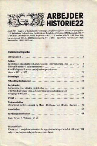 ÅRBEJ DER
'
"5
HISTORIE22
April 1984 -
Udgivet af Selskabet til Forskning i Arbejderbevægelsens Historie, Rejsbygade l,
1759 København V -
Redaktion: Gerd Callesen, Teglgårdsvej 341 st.tv., 3050 Humlebæk, (02) 19
15 94; Niels Ole Højstrup Jensen, Bogholder Allé 7, 2720 Vanløse, (01) 71 18 91; Steen Bille
Larsen, Åbenrå 33 1.th., 1124 København K, (01) 15 04 61 -
Sats: Werks Fotosats ApS -
Tryk:
Werks Offset -
ISSN 0107-8461.
Indholdsfortegnelse
Introduktion . . . . . . . . . . . . . . . . . . . . . . . . . . . . . . . . . . . . . . . . . . . . . . . . 2
Artikler
Søren Due: Skanderborg Landsektion af Internationale 1871 -
73 . . . . . 4
Therkel Stræde: »Socialistmarchen« . . . . . . . . . . . . . . . . . . . . . . . . . . . . . 15
Keld Dalsgaard Larsen: Arbejderkooperationens
historie 1871 -
1923 . . . . . . . . . . . . . . . . . . . . . . . . . . . . . . . . . . . , . . . . . . . 25
Beretninger . . . . . . . . . . . . . . . . . . . . . . . . . . . . . . . . . . . . . . . . . . . . . . . . . 41
Afhandlingsfortegnelser . . . . . . . . . . . . . . . . . . . . . . . . . . . . . . . . . . . . . . . . 53
Registranter
Fortegnelse over utrykte protokoller . . . . . . . . . . . . . . . . . . . . . . . . . . . . . 56
Udenlandske bøger vedr. arbejderbevægelsens historie i Det
kongelige Bibliotek . . . . . . . . . . . . . . . . . . . . . . . . . . . . . . . . . . . . . . . . . . . 64
Debat . . . . . . . . . . . . . . . . . . . . . . . . . . . . . . . . . . . . . . . . . . . . . . . . . . . . . . 73
Dokumentation
Det intellektuelle Danmark og Marx i l840”erne, ved Morten Haslund . 78
Anmeldelser . . . . . . . . . . . . . . . . . . . . . . . . . . . . . . . . . . . . . . . . . . . . . . . . . 82
Forskningsmeddelelser . . . . . . . . . . . . . . . . . . . . . . . . . . . . . . . . . . . . . . . . . 109
Index for nr. [-15 findes inr. 16
Forsidebillede:
Faner ved 1. maj-demonstration; bringes i anledning afat ABA til 1. maj 1984
udgiver en bog om arbejderbevægelsens faner.
 