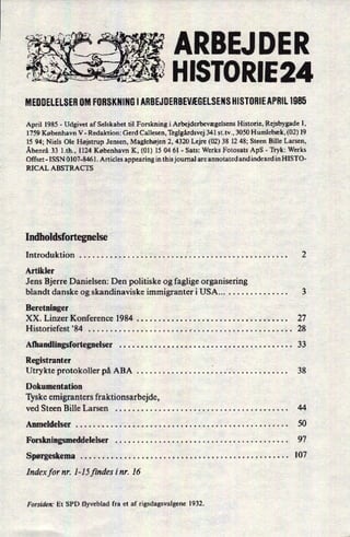 ARBEJDERA
MEDDELELSER0M FORSKNINGI ARBEJDEBBEVÆGELSENSHISTORIEAPIIIL1985
April 1985 -
Udgivet af Selskabet til Forskning i Arbejderbevægelsens Historie, Rejsbygade 1,
1759 København V -
Redaktion: Gerd Callesen, Teglgårdsvej341 st.tv., 3050 Humlebæk, (02) 19
15 94; Niels Ole Højstrup Jensen, Maglehøjen 2, 4320 Lejre (02) 38 12 48; Steen Bille Larsen,
Åbenrå 33 l.th., 1124 København K, (01) 15 04 61 -
Sats: Werks Fotosats ApS -
Tryk: Werks
Offset- ISSN 0107-8461. Articles appearing in this journal are annotated and indexed in HISTO-
RICAL ABSTRACTS
Indholdsfortegnelse
IntroduktiOn . . . . . . . . . . . . . . . . . . . . . . . . .' . . . . . . . . . . . . . . . . . . . . . . . 2
Artikler
Jens Bjerre Danielsen: Den politiske og faglige organisering
blandt danske og skandinaviske immigranter i USA . . . . . . . . . . . . . . . . . 3
Beretninger
XX. Linzer Konference 1984 . . . . . . . . . . . . . . . . . . . . . . . . . . . . . . . . . . . 27
Historiefest '84 . . . . . . . . . . . . . . . . . . . . . . . .- . . . . . . . . . . . . . . . . . . . . . . . 28
Afhandlingsfortegnelser . . . . . . . . . . 33
Registranter _
Utrykte protokoller på ABA . . . . . . . . . . . . . . . . . . . . .' . . . . . . . . . . . . . . 38
Dokumentation
Tyske emigranters fraktionsarbejde,
ved Steen Bille Larsen . . . . . . . . . . . . . . . . . . . . . . . . . . . . . . . . . . . . . . . . 44
Anmeldelser . . . . . . . . . . . . . . . . . . . . . . . . . . . . . . . . . . . . . . . . . . . . . . . . . 50
Forskningsmeddelelser . . . . . . . . . . . . . . . . . . . . . . . . . . . . . . . . . . . . . . . . 97
Spørgeskema . . . . . . . . . . . . . . . . . . . . . . . . . . . . . . . . . . . . . . . . . . . . . . . . 107
Index for nr. I-15 findes 1'nr. 16
Forsiden: Et SPD flyveblad fra et af rigsdagsvalgene 1932.
HISTORIE 24
 