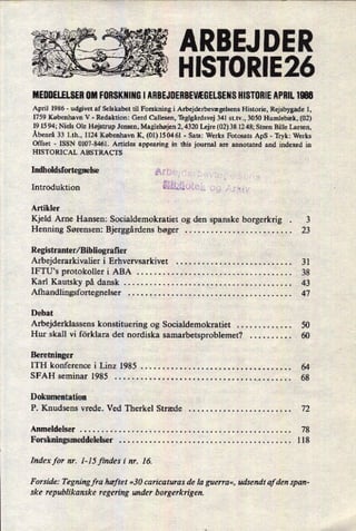 r« är'
. e r
-«
-4/I 1
ARBEJ DER
HISTORIE26
MEDDELELSER0M FORSKNINGI ÅRBEJUERBEVÆGELSENSHISTORIEAPRIL 1986
April 1986 -
udgivet af Selskabet til Forskning i Arbejderbevægelsens Historie, Rejsbygade 1,
1759 København V -
Redaktion: Gerd Callesen, Teglgårdsvej 341 st.tv., 3050 Humlebæk, (02)
19 15 94; Niels Ole Højstrup Jensen, Maglehøjen 2, 4320 Lejre (02) 38 12 48; Steen Bille Larsen,
Åbenrå 33 l.th., 1124 København K, (01) 150461 -
Sats: Werks Fotosats ApS -
Tryk: Werks
Offset -
ISSN 0107-8461. Articles appearing in this journal are annotated and indexed in
HISTORICAL ABSTRACT S
Indholdsfortegnelse
Introduktion
Artikler
Kjeld Arne Hansen: Socialdemokratiet og den spanske borgerkrig . 3
Henning Sørensen: Bjerggårdens bøger . . . . . . . . . . . . . . . . . . . . . . . . . 23
Registranter/ Bibliografier
Arbejderarkivalier i Erhvervsarkivet . . . . . . . . . . . . . . . . . . . . . . . . . . . 31
IFTU's protokoller i ABA . . . . . . . . . . . . . . . . . . . . . . . . . . . . . . . . . . . . 38
Karl Kautsky på dansk . . . . . . . . . . . . . . . . . . . . . . . . . . . . . . . . . . . . . . . 43
Afhandlingsfortegnelser . . . . . . . . . . . . . . . . . . . . . . . . . . . . . . . . . . . . . . 47
Debat
Arbejderklassens konstituering og Socialdemokratiet . . . . . . . . . . . . . 50
Hur skall vi förklara det nordiska samarbetsproblemet? . . . . . . . . . . 60
Beretninger
ITH konference i Linz 1985 . . . . . . . . . . . . . . . . . . . . . . . . . . . . . . . . . . . 64
SFAH seminar 1985 . . . . . . . . . . . . . . . . . . . . . . . . . . . . . . . . ._ . . . . . . . . 68
Dokumentation
P. Knudsens vrede. Ved Therkel Stræde . . . . . . . . . . . . . . . . . . . . . . . . 72
Anmeldelser . . . . . . . . . . . . . . . . . . . . . . . . . . . . . . . . . . . . . . . . . . . . . . . . . 78
Forskningsmeddelelser . . . . . . . . . . .
.i
. . . . . . . . . . . . . . . . . . . . . . . . . .. 118
Index for nr. 1-15 findes i nr. 16.
Forside: Tegning fra hæftet »30 carica turas de la guerra«, udsendt af den span-
ske republikanske regering under borgerkrigen.
 