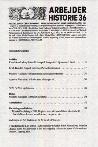 ARBEJ DER
HISTORIE 36
MEDDEIELSER OM FORSKNING I ARBEJDERBEVÆGELSENS HISTORIE APRIL 1991
-
udgivet af Selskabet til Forskning i ArbejderbevægelsensHistorie, Rejsbygade 1, 1759 Køben-
havn V, tlf. 31 24 15 22 -
Redaktion: Gerd Callesen, Töglgårdsvej341 st.tv., 3050 Humlebæk, 42
19 15 94; Niels Ole Højstrup Jensen, Maglehøjen2, 4320 Lejre, 42 38 12 48; Anne-Lise Walsted,
Arbejdermuseet, Rømersgade 22, 1362 København K, 33 93 33 88. Kr. 100 for ikke-mdl., kr. 70
for mdl. -
Sats: Werks Fotosats A/S -
'Ilykz Werks Offset -
ISSN 0107-8461. Udgives med støtte
fra Statens Humanistiske Forskningsråd.Articles appearing in this journal are annotated and
indexed in HISTORICAL ABSTRACIS
Indholdsfortegnelse
Artikler
Knud Aundorf og Søren Federspiel: Jacquette Liljencrantz, færd . . . . . 2
Erich Kundel: August Bebel og Pariserkommunen . . . . . . . . . . . . . . . . 17
Mogens Rüdiger: Velfærdsstaten og de glade tressere . . . . . . . . . . . . . 28
Annette Vasström: Når det sete afhænger af . . . . . . . . . . . . . . . . . . . . . . 38
SFAH,s 20 års jubilæum . . . . . . . . . . . . . . . . . . . . . . . . . . . . . . . . . . . 48
Debat
Mogens Rüdiger: Tjømehøj og Bang . . . . . . . . . . . . . . . . . . . . . . . . . . 50
Anmeldelser . . . . . . . . . . . . . . . . . . . . . . . . . . . . . . . . . . . . . . . . . . . . 52
Forskningsmeddelelser . . . . . . . . . . . . . . . . . . . . . . . . . . . . . . . . . . . . 97
Tidsskriñer/årbøger1990; Register over det socialhistoriske indhold
i Social-Demokraten; meddelelser; rapporter etc.
Indeksform: 1-15jindes i m: 16,fornr. 16-30 i nr. 31.
Forsidebillede: I sin artikel i dette nummer fortællerErich Kundel om, hvordan
August Bebel fra talerstolen i den tyskerigsdag udtalte sin støtte til Pariserkom-
munen. TegningABA.
'
 