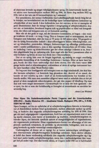 af citaternes levende og meget virkelighedsnæresprog. De interviewede havde væ-
ret aktive som havnearbejdere mellem 1903 og 1946, de fleste dog mellem 1922 og
1936. Ialt er der tale om 14 havnearbejdere og 3 Sømænd.
For anmelderen, der netop i forbindelse med udstillingsarbejdehavde brug for al-
le detaljer, var hovedafsnittet om de forskellige typer havnearbejderes funktioner og
arbejdsvilkåraf stor værdi. I den forbindelse kan det nævnes, at der er mængder af
gode illustrationer. Især de mange vignetter i stregtegning af arbejdsredskaber, kra-
ner osv. er instruktive, hvorimod bogens tryk og papirkvalitet er hård ved fotografi-
erne, der ellers må betegnes som en ret fantastisk samling.
Men når alt det gode er sagt, må det desværre konstateres, at bogen -
sine man-
ge kvaliteter til trods -
er tung i brug. Den er forsynet med et noteapparat, der må
betegnes som behersket, idet der kun er 75 noter til 345 siders tekst. Til gengælder
der en fyldig litteraturliste inddelt i ikke-offentliggjorte kilder, billedangivelser, avi-
ser og tidsskrifter, protokoller, årbøger,årsberetningerog offentlige publikationer
samt i »andre publikationer«,som er den egentlige litteraturliste på 153 titler. Den-
ne inddeling i noter og kilder/litteratur gør det oftest umuligt i teksten at se, hvor i
den pågældendebog en oplysning står. Som regel står der blot i parantesen efter et
citat forfatter og årstal,så man kan ñnde den i litteraturlisten.
Der er en nyttig liste over de brugte fagudtryk, og endelig en noget overflødig
skematisk fremstilling af de forskellige funktioner i havnen. Efter at have læst b0-
gen, burde det ikke være nødvendigt med dette skema. Det ville have været 1000
gange bedre med et stikordsregister; udeladelsen af dette så nyttige instrument bur-
de være bandlyst i disse Word Perfect tider.
En bog som den foreliggende må betragtes som en slags mindeskrift, der skal hin-
dre havnens arbejdere i at forsvinde bag glemslens slør, skrevet af en mand, der
kender sit stof indefra og som i kraft af sin forskeruddannelse har forstået at be-
handle stoffet. Når man som anmelder alligevel tøver med at anbefale den er det på
grund af dens manglende Stikordsregister, der gør den uegnet til håndbog.Og man
skal nok være meget interesseret i havnearbejde for at læse det hele igennem -
det
er synd, for det er som det forhåbentliger fremgåetaf ovenstående en særdeles læ-
seværdigbog.
Anne-Lise Walsted
Péter Sipos: Die Sozialdemokratische Partei Ungarns und die Gewerkschaften
1890-1944 -
Studia Historical 193 -
Akndêmiai Kiadá, Budapest 1991,150 S., S 19.00,
ISBN 963 05 5681 2
Sipos forsøger,ud fra en opfattelse af at arbejderbevægelsenshistorie er kendeteg-
net af dialektikken mellem brud og kontinuitet, mellem afsluttede epoker og udvik-
ling, at beskrive den ungarske arbejderbevægelsesudvikling fra 1890 til 1944. Han
gør det med udgangspunkt iorganisationen, fordi han ser organisationen som et sær-
lig stærkt element, som bærer af kontinuitet og tradition. Arbejderbevægelsener,
hævder Sipos, det historisk opståedesystem af mangfoldigheden af organisationer,
det organiserede proletariat. Disse organisationers former var afhængigeaf det om-
givende samfunds retssystem, de politiske og økonomiske betingelser, som nu en-
gang herskede og andre væsentligeomstændigheder.
Undersøgelser af denne art er vigtige for at kunne sammenligne udviklingen i
den internationale arbejderbevægelsesforskellige sektioner. Sipos skriver således,
at indtil den første verdenskrig udviklede den ungarske arbejderbevægelsesig i lig-
hed med andre landes arbejderbevægelser,mens den i mellemkrigstiden blev tvun-
get ind på andre veje. Det skal forstås sådan,at Ungarn indtil 1918 var et halvfeudalt
100
 