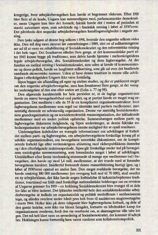 kongerige, hvor arbejderbevægelsenkun havde et begrænsetråderum. Efter 1918
blev flere af de lande, Ungarn kan sammenlignes med, parlamentariske demokrati-
er, mens Ungarn kun blev det formelt; faktisk havde det i resten af perioden et
stærkt autoritært styre, som udviklede sig i fascistisk retning i løbet af 1930'erne.
Det påvirkededen ungarske arbejderbevægelseshandlingsmulighederi negativ ret-
mng.
Den tyske udgave af denne bog udkom i 1991, hvornår den ungarske udkom vides
ikke. Den må dog være skrevet før omvæltningeni 1989, idet en af målsætningerne
ser ud til at være en rehabilitering af Socialdemokratiet og den reformistiske retning
i det hele taget. Det fremhæves således flere gange, at det kommunistiske parti ef-
ter 1945 kunne bygge på traditioner, som delvis havde hjemme i mellemkrigstidens
legale arbejderbevægelse,dvs. Socialdemokratiet og dens fagbevægelse.At der
fandtes en radikal retning i Socialdemokratiet, som uden at kende til kommunister-
ne og deres politik, havde en langfristet målsætning,som gik ud over det bestående
samfunds økonomiske rammer. Uden at have denne tradition in mente ville udvik-
lingen i efterkrigstiden Ungarn ikke være forståelig.
Sipos bygger sin afhandling på egne og andres studier, og der er publiceret meget
om den ungarske arbejderbevægelse,men han fremhæver flere gange, at der mang-
ler undersøgelseraf den ene eller anden art (feks. s. 77 og 98).
Den afgørende karakteristik for hele perioden er, at de faglige organisationer
havde en større bevægelsesfrihedend partiet, og at partiet havde en meget svag or-
ganisation. Det medførte i alle de 55 år en kompliceret organisationsstruktur. hvor
fagbevægelsensmedlemmer som regel var identiske med partiets medlemmer, men
samtidig dannede en selvstændigorganisation. Denne var samtidig Socialdemokra-
tiets grundorganisation og en socialdemokratisk masseorganisation, der inkluderede
medlemmer med en anden politisk opfattelse. Sammenhængen mellem parti- og
fagbevægelsediskuteres indgående,og Sipos understreger, at denne faktiske en-
hedsorganisation var arbejderbevægelsenseneste mulighed for at opnåresultater.
Undersøgelsen indeholder en mængde informationer om udviklingen af forhol-
det mellem parti- og fagbevægelse,om arbejderbevægelsensforskellige forsøg på at
udvikle organisationslivet, om bevægelsens teoretiske diskussioner, om de kompli-
cerede forhold lige efter verdenskrigens afslutning med rådsrepublikkensdannelse
og i den efterfølgendereaktionsperiode. Sipos gårforskellige steder ind påbevægel-
sens sociologiske sammensætning, som forandredes meget i løbet af udviklingen.
Umiddelbart efter første verdenskrig strømmede så mange nye medlemmer ind ibe-
vægelsen, den havde op mod 1,4 mill. medlemmer, at det truede med at forandre
bevægelsenskarakter. Imidlertid forsvandt denne massetilslutning hurtigt igen, og i
løbet af 1930'erne opstod en anden fare. Den meget svækkede bevægelse,der nu
havde omkring 100 000 medlemmer (en overgang helt ned til 70 000), stod overfor
en ny arbejderklasse,der ikke havde nogen forbindelse til industriarbejdernes tradi-
tioner, tværtimod var fyldt med forskellige nationalistiske holdninger om en revision
af Ungarns grænser fra 1919 -
en holdning Socialdemokratiet blev tvunget til at dele
for ikke at blive isoleret. Det lykkedes imidlertid hele den socialdemokratiske arbej-
derbevægelseat indlede en organisatorisk og politisk modoffensiv i antifascismens
tegn, og således overleve under hårdt pres helt frem til nazisternes magtovertagelse
i marts 1944. Heller ikke på dette tidspunkt blev fagbevægelsensforbudt, og dele af
den gamle ledelse, som ikke var blevet fængslet,fortsatte en hårdnakket kamp for
organisationens overleven, fordi den var overbevist om, at aksemagterne ville tabe kri-
gen. Det må helt klart være en nyvurderingaf Socialdemokratiet, der kommer til udtryk
her. Holdningen kunne formentlig have været vurderet som kollaborationspolitik.
101
 