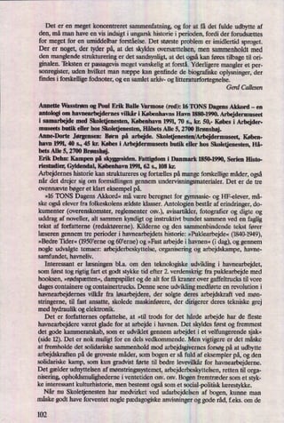 Det er en meget koncentreret sammenfatning, og for at få det fulde udbytte af
den, må man have en vis indsigt i ungarsk historie i perioden, fordi der forudsættes
for meget for en umiddelbar forståelse. Det største problem er imidlertid sproget.
Der er noget, der tyder på,at det skyldesoversættelsen,men sammenholdt med
den mangende strukturering er det sandsynligt, at det ogsåkan føres tilbage til ori-
ginalen. 'Iëksten er passagevis meget vanskelig at forstå. Yderligere mangler et per-
sonregister, uden hvilket man næppe kan genfinde de biografiske oplysninger, der
findes i forskellige fodnoter, og en samlet arkiv- og litteraturfortegnelse.
Gerd Callesen
Annette Wasstrøm og Poul Erik Balle Varmose (red): 16 TONS Dagens Akkord -
en
antologi om havnearbejdemes vilkår i Københavns Havn 1880-1990. Arbejdermuseet
i samarbejde med Skoletjenesten, København 1991, 70 s., kr. 50,- Købes i Arbejder-
museets butik eller hos Skoletjenesten, Håbets Alle 5, 2700 Brønshøj.
Anne-Dorte Jørgensen: Børn på arbejde. Skoletjenesten/Arbejdermuseet, Køben-
havn 1991,40 s., 45 kr. Købes i Arbejdermuseets butik eller hos Skoletjenesten, Hå-
bets Alle 5, 2700 Brønshøj.
Erik Dehn: Kampen på Skyggesiden. Fattigdom i Danmark 1850-1990, Serien Histo-
riestudier, Gyldendal, København 1991, 62 s., 108 kr.
Arbejdernes historie kan struktureres og fortælles på mange forskellige måder,også
når det drejer sig om formidlingen gennem undervisningsmaterialer. Det er de tre
ovennævte bøger et klart eksempel på.
»16 TONS Dagens Akkord« må være beregnet for gymnasie- og I-lF-elever, må-
ske ogsåelever fra folkeskolens ældste klasser. Antologien består af erindringer, do-
kumenter (overenskomster, reglementet osv.), avisartikler, fotograñer og digte og
uddrag af noveller, alt sammen kyndigt og instruktivt bundet sammen ved en
faglig
tekst af forfatterne (redaktørerne).Kilderne og den sammenbindende tekst fører
læseren gennem tre perioder i havnearbejdets historie: »Puklearbejde«(1840-1949),
»Bedre Tider« (1950'erneog 60'erne) og »Fast arbejde i havnen« (i dag), og gennem
nogle udvalgte temaer: arbejderbeskyttelse, organisering og arbejdskampe, havne-
samfundet, havneliv.
Interessant er læsningen bl.a. om den teknologiske udvikling i havnearbejdet,
som først tog rigtig fart et godt stykke tid efter 2. verdenskrig: fra puklearbejde med
hooksen, »rødspætten«,dampspillet og de alt for få kraner over gaffeltrucks til vore
dages containere 0g containertrucks. Denne sene udvikling medførte en revolution i
havnearbejdemes vilkår fra løsarbejdere,der solgte deres arbejdskraft ved møn-
stringerne, til fast ansatte, skolede maskinførere, der dirigerer deres tekniske grej
med hydraulik og elektronik.
Det er forfatternes opfattelse, at »til trods for det hårde arbejde har de fleste
havnearbejdere været glade for at arbejde i havnen. Det skyldes først og fremmest
det gode kammeratskab, som er udviklet gennem arbejdet i et velfungerende sjak«
(side 12).Det er nok muligt for en dels vedkommende. Men vigtigereer det måske
at fremholde det solidariske sammenhold mod arbejdsgivernes forsøgpå at udbytte
arbejdskraften på de groveste måder, som bogen er så fuld af eksempler på,og den
solidariske kamp, som kun gradvist førte til bedre levevilkår for havnearbejderne.
Det gælder udnyttelsen af mønstringssystemet,arbejderbeskyttelsen, retten til orga-
nisering, opholdsmulighederne iventetiden osv. osv. Bogen fremtræder som et styk-
ke interessant kulturhistorie, men bestemt ogsåsom et social-politisk lærestykke.
Når nu Skoletjenesten har medvirket ved udarbejdelsen af bogen, kunne man
måske godt have forventet nogle pædagogiskeanvisninger og gode råd,f.eks. om de
102
 