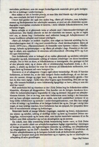 metodiske problemer, som det meget forskelligartede materiale giver gode mulighe-
der for at inddrage i undervisningen.
Men måske er det et bevidst princip, at man ikke skal blande sig i det pædagogi-
ske, men overlade det helt til lærerne?
I hvert fald gælder det også den anden bog, »Børn på Arbejde«, som Arbejder-
museet og Skoletjenesten har udarbejdet sammen, at stort set alle didaktiske og pæ-
dagogiske overvejelser overlades til lærerne, i dette tilfælde folkeskolelærerne, som
anvender bogen.
Børns arbejde er et glimrende tema at arbejde med i historieundervisningen på
mellemtrinet. Der findes allerede en hel del materiale om temaet, og der er ingen
tvivl om, at denne bog i forbindelse med målrettet besøg på Arbejdermuseet vil
kunne kvalificere arbejdet med temaet yderligere.
»Børn på Arbejde« er inddelt i kapitler, som udgør en historisk udvikling fra in-
dustrialiseringens start til i dag med overskrifterne »Små fabriksarbejdere: Børn på
fabrik i 1870,eme«, »HjemmeindustrizAt fremstille varer hjemme i stuen«, »Mælke-
drenge, bybude og tjenestepiger -«
og »Børn på arbejde i dag«.Desuden er der ind-
lagt to afsnit, som appellerer til elevernes selvvirksomhed: »Hverdag1875« og »Lav
din egen historiebog«.
Den fortløbende tekst er ledsaget af en række glimrende og særdeles relevante
fotografier og små, interessante uddrag af voksnes erindringer om deres barndoms
arbejde. Det er blot en skam, at billedteksterne er intetsigende, dvs. gentager en bid
af den løbende tekst, og at denne ofte er ufuldstændigtbearbejdet (feks. s. 21),1.
spalte, 2. afsnit) og dermed for svær for eleverne på folkeskolens mellemtrin, som
bogen først og fremmest må være beregnet for.
Desværre er et af udsagnene i bogen ogsåyderst betænkeligt.På side 35 hævder
forfatteren, at bortset fra, at der ikke længere ñndes mælkedrenge,så »er det næ-
sten det samme, drenge og piger laver i dag, som deres oldeforældre orde.« Det
kan da ikke være rigtigt -
heller ikke efter bogens egen fremstilling. Hvis det var rig-
tigt, ville temaets budskab jo være fuldstændig ligegyldigt:se børn, alting er som det
altid har været!
Helt anderledes bid og vitaminer er der i Erik Dehns bog for folkeskolens ældste
klassetrin, »Kampen på skyggesiden«.Den handler om de fattigste danskeres leve-
vilkår fra industrialiseringens begyndelse til i dag og dermed i højgrad om arbejder-
klassens historie. Det er en bog, som viser forfatterens store indsigt i det historiske
stof og hans udvalgte materiale på en måde, som helt umiddelbart inviterer til en
lang række reñektioner og samtaler i undervisningssituationer, som ikke kan undgå
at føre til indsigt i og forståelse af de fattiges forhold før og nu. Det gør i øvrigtikke
noget, at man tydeligt mærker, hvor forfatteren har sin sympati, for sympatien fører
ikke til moraliserende udsagn og forklaringer.
Materialet består af mange billeder (tegninger, malerier og fotos), dokumentari-
ske tekster og tabeller, uddrag af skriftlige kilder og først og fremmest Dehns 0m-
hyggelige,velovervejede og let læste tekst, som knytter materialet sammen til en fin
helhed, som både udmærker sig ved sin detailrigdom og sin syntese.
En enkelt, men ikke uvæsentlig kritisk bemærkning kunne være, at Erik Dehn
skylder os et samlet afsnit om arbejderbevægelsensfaglige organisering i slutningen
af forrige århundrede, 0m fagforeningens dannelse og udvikling, om arbejdskampe
og omgangsskrue og om DSFS dannelse. Det ville have bidraget til forståelsen af,
hvorfor arbejderklassens og de fattigstes forhold trods alt forbedredes gradvist.
Bogen er forsynet med gode litteraturlister og et register, og der er udarbejdet en
arbejdsbog til selve grundbogen. VagnOlquieLçen
103
 