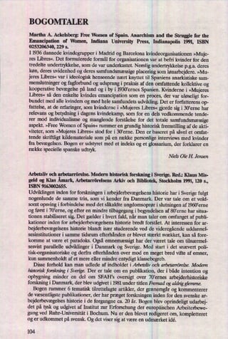 BOGOMTALER
Martha A. Ackelsberg: Eee Women of Spain. Anarchism and the Struggle for the
Emancipation of Women, Indiana University Press, Indianapolis 1991, ISBN
0253206340, 229 5.
I 1936 dannede kvindegrupper i Madrid og Barcelona kvindeorganisationen »Muje-
res Libres«. Det formulerede formål for organisationen var at befri kvinder for den
tredelte undertrykkelse, som de var underkastet. Nemlig undertrykkelse pga. deres
køn, deres uvidenhed og deres samfundsmæssigeplacering som lønarbejdere.»Mu-
jeres Libres« var i ideologisk henseende nært knyttet til Spaniens anarkistiske sam-
menslutninger og fagforbund og udsprang i praksis af den omfattende kollektive og
kooperative bevægelsepå land og i by i 1930'ernes Spanien. Kvinderne i »Mujeres
Libres« så den enkelte kvindes emancipation som en proces, der var uløseligtfor-
bundet med alle kvinders og med hele samfundets udvikling. Det er forfatterens op-
fattelse, at de erfaringer, som kvinderne i »MujeresLibres« orde sig i 30'erne har
relevans og betydning i dagens kvindekamp, som for en dels vedkommende tende-
rer mod individualisme og manglende forståelse for det totale samfundsmæssige
aspekt. »Free Women of Spain«rummer en grundig historisk fremstillingaf de akti-
viteter, som »Mujeres Libres« stod for i 30,eme. Den er baseret på såvel et omfat-
tende skriftligt kildemateriale som på en række personlige interviews med kvinder
fra bevægelsen.Bogen er udstyret med et indeks og et glossarium, der forklarer en
række specielle spanske udtryk.
Niels Ole H. Jensen
Arbetsliv och arbetarrörelse. Modern historisk forskning i Sverige. Red.: Klaus Mis-
geld og Klas Åmark,Arbetarrörelsens Arkiv och Bibliotek, Stockholm 1991, 120 s.,
ISBN 9163002655.
Udviklingen inden for forskningen i arbejderbevægelsenshistorie har i Sverige fulgt
nogenlunde de samme trin, som vi kender fra Danmark. Der var tale om et vold-
somt opsving i forbindelse med det såkaldte ungdomsoprøri slutningen af 1960'erne
og først i 70'erne, og efter en mindre tilbagegang i begyndelsen af 80'erne har situa-
tionen stabiliseret sig. Det gælder i hvert fald, når man taler om omfanget af publi-
kationer inden for arbejderbevægelsenshistorie bredt forstået. At interessen for ar-
bejderbevægelsenshistorie blandt især studerende ved de videregåendeuddannel-
sesinstitutioner i samme tidsrum efterhånden er blevet stærkt svækket, kan så fore-
komme at være et paradoks. Ogsåemnemæssigthar der været tale om tilnærmel-
sesvist parallelle udviklinger i Danmark og Sverige. Med start i det snævert poli-
tisk-organisatoriske og derfra efterhånden over mod en meget bred vifte af emner,
kun sammenholdt af et mere eller mindre entydigt klassebegreb.
Disse forhold kan man udlede af indholdet iArbetsliv och arbetarrörelse. Modem
historisk forskning i Sverige.Der er tale om en publikation, der i både intention og
opbygning minder en del om SFAH's oversigt over 70,ernes arbejderhiston'ske
forskning i Danmark, der blev udgivet i 1981 under titlen ermad og aldrigglemme.
Bogen rummer 6 tematisk tilrettelagte artikler, der gennemgårog kommenterer
de væsentligstepublikationer, der har præget forskningen inden for den svenske ar-
bejderbevægelseshistorie i de forgangne ca. 20 år. Bogen blev oprindeligt udarbej-
det på tysk og udgivet af Institut zur Erforschung der europäischenArbeiterbewe-
gung ved Ruhr-Universität i Bochum. Nu er den blevet redigeret om, kompletteret
og er udkommet på svensk. Og det viser sig at være en udmærket idé.
104
 