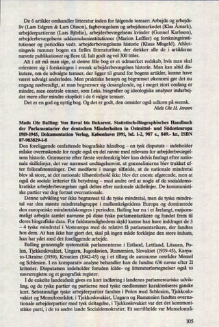 De 6 artikler omhandler litteratur inden for følgendetemaer: Arbejde og arbejds-
liv (Lars Edgren & Lars Olsson), fagbevægelsenog arbejdsmarkedet (Klas Åmark),
arbejderpartierne (Lars Björlin),arbejderbevægelsenskvinder (Gunnel Karlsson),
arbejderbevægelsensuddannelsesinstitutioner (Marion Leftler) og forskningsinsti-
tutioner og periodika vedr. arbejderbevægelsenshistorie (Klaus Misgeld). Afslut-
ningsvis rummer bogen en fælles litteraturliste, der dækker alle de i artiklerne
nævnte publikationer og flere til. Ialt godt og vel 300 titler.
Alt i alt må man sige, at denne lille bog er et udmærket redskab, hvis man skal
orientere sig i forskningen i svensk arbejderbevægelseshistorie. Man kan altid dis-
kutere, om de udvalgte temaer, der ligger til grund for bogens artikler, kunne have
været udvalgt anderledes. Men praktiske hensyn og begrænset økonomi gør det nu
engang nødvendigt,at man begrænser sig desangående,og i meget stort omfang er
mindre, men centrale emner, som f.eks. biografier og ideologiske analyser indarbej-
det mere eller mindre eksplicit i de 6 valgte temaer.
Det er en god og nyttig bog. Og det er godt, den omsider ogsåudkom på svensk.
Niels Ole H. Jensen
Mads Ole Balling: Von Reval bis Bukarest. Statistisch-Biographisches Handbuch
der Parlamentarier der deutschen Minderheiten in Ostmittel- und Südosteuropa
1919-1945, Dokumentation Verlag, København 1991, bd. 1-2, 987 s., 849.- kr., ISBN
87-983829-1-8
Den foreliggende omfattende biografiske håndbog-
en tysk disputats -
indeholder
måske overraskende for nogle ogsåen del navne med relevans for arbejderbevægel-
sens historie. Grænserne efter første verdenskrig blev kun delvis fastlagt efter natio-
nale skillelinjer, det var nærmest undtagelsesvist, at grænselinierne blev trukket ef-
ter folkeafstemninger. Det medførte i mange tilfælde, at de nationale mindretal
blev så store, at det nationale tilhørsforhold ikke blev det eneste afgørende,men at
også de sociale kriterier fik betydning -
med andre ord at nogle af de socialdemo-
kratiske arbejderbevægelserogsådeltes efter nationale skillelinjer. De kommunisti-
ske partier var dog fortsat ovemationale.
Denne udvikling var ikke begrænset til de tyske mindretal, men de tyske mindre-
tal var den største mindretalsgruppe i mellemkrigstidens Europa og dominerede
den europæiske mindretalskongres i perioden. Balling har nu i et årelangt,møjsom-
meligt arbejde samlet navnene på disse tyske parlamentarikere og fundet frem til
deres biografiske data. For fuldstændighedensskyld kunne han have inddraget de 3
-
4 tyske mindretal i Vesteuropa med de relativt få parlamentarikere, der fandtes
hos dem. At han ikke har gjort det, skal på ingen måde forklejne den store indsats,
han har ydet med det foreliggende arbejde.
Balling gennemgårsystematisk parlamenterne i Estland, Lettland, Litauen, Po-
len, Tjekkoslovakiet,Ungarn, Jugoslavien, Rumænien, Slovakiet (1939-45),Karpa-
to-Ukraine (1939),Kroatien (1942-45)og i et tillæg de autonome områder Mernel
og Schlesien. I en komparativ analyse behandler han de fundne 636 navne efter 21
kriterier. Disputatsen indeholder foruden kilde- og litteraturfortegnelser også to
navneregistre og et geografisk register.
Ide enkelte landeafsnit gives en kort indføringi landenes parlamentariske udvik-
ling, og de tyske partier og partierne med tyske medlemmer karakteriseres ganske
kort. Selvstændigetyske arbejderpartier fandtes i Polen med Schlesien, Tjekkoslo-
vakiet og Memelområdet; i Tjekkoslovakiet, Ungarn og Rumænien fandtes overna-
tionale arbejderpartier med tysk deltagelse, i Tjekkoslovakiet var det det kommuni-
stiske parti, i de to andre lande Socialdemokratiet. Et særtilfælde var Memelområ-
105
 